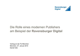 1
Die Rolle eines modernen Publishers
am Beispiel der Ravensburger Digital
Vortrag an der TU München
München, 27. Januar 2014
Daniel Volk
 