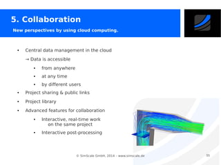 5. Collaboration
New perspectives by using cloud computing.

●

Central data management in the cloud
→ Data is accessible
●

from anywhere

●

at any time

●

by different users

●

Project sharing & public links

●

Project library

●

Advanced features for collaboration
●

●

Interactive, real-time work
on the same project
Interactive post-processing

© SimScale GmbH, 2014 – www.simscale.de

11

 