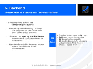 6. Backend
Infrastructure as a Service (IaaS) ensures scalability.

●

●

●

●

SimScale owns almost no
computing resources
Computing jobs (meshing / solving)
are prepared on the server and
sent to the cloud provider.
The user can specify the hardware
on which the computation will be
carried out
Completely scalable, however slower
due to multi tenancy and
virtualization

●

EC2
Specs

●
●
●
●

Standard Instances up to 16 cores
Arbitrary connection possible
GPU acceleration possible
10 Gigabit Ethernet, No Infiniband
Virtualization & Multi Tenancy
effects → Speed down

© SimScale GmbH, 2014 – www.simscale.de

12

 
