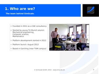 1. Who are we?
The team behind SimScale.

●

●

Founded in 2011 as a CAE consultancy
Started by young TU Munich alumni:
Mechanical engineering,
Computer science,
Mathematics

●

Platform development started in 2012

●

Platform launch: August 2013

●

Based in Garching (near TUM campus)

© SimScale GmbH, 2014 – www.simscale.de

3

 