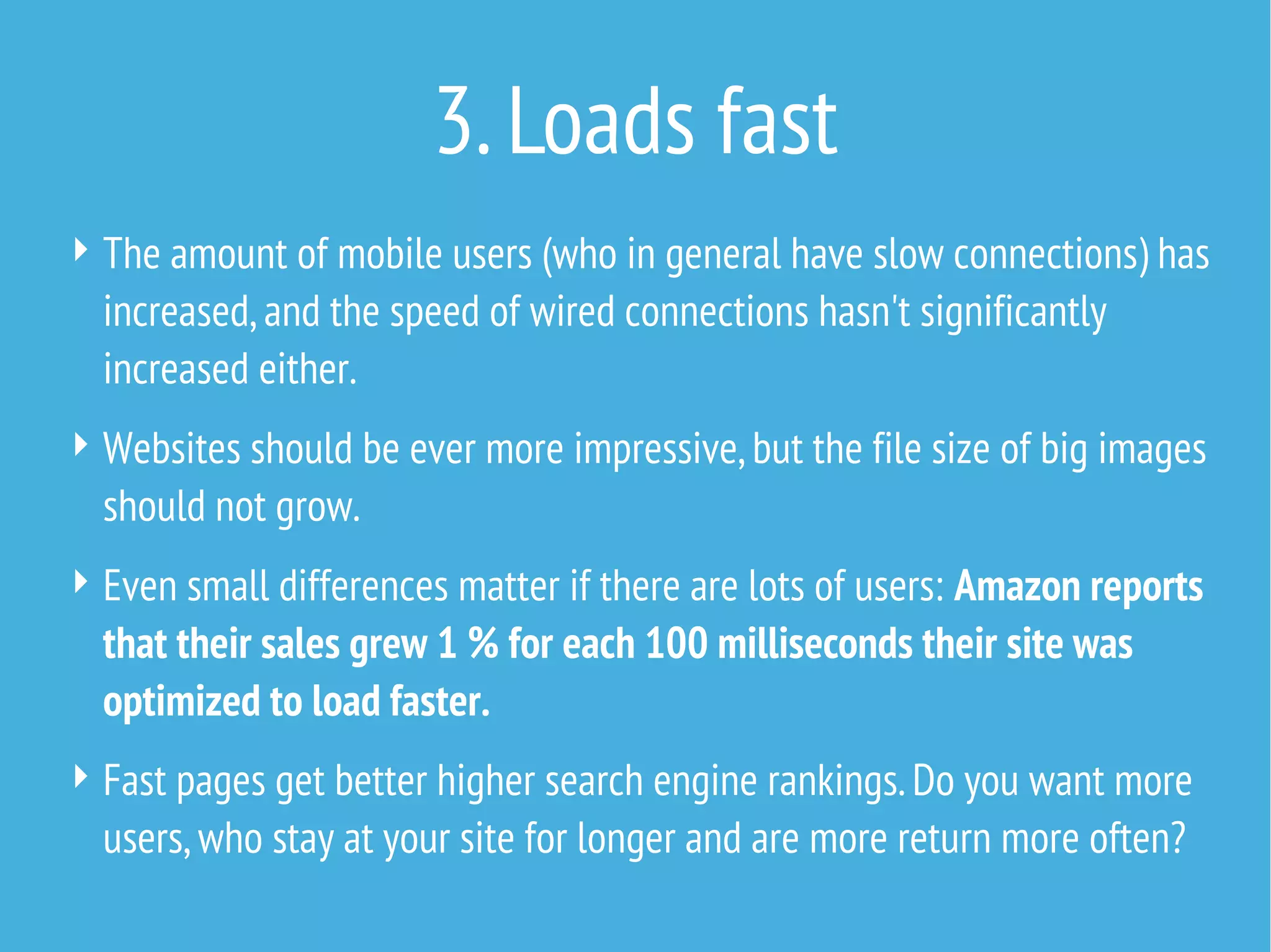 3. Loads fast
 The amount of mobile users (who in general have slow connections) has

increased, and the speed of wired connections hasn't significantly
increased either.
 Websites should be ever more impressive, but the file size of big images

should not grow.
 Even small differences matter if there are lots of users: Amazon reports

that their sales grew 1 % for each 100 milliseconds their site was
optimized to load faster.
 Fast pages get better higher search engine rankings. Do you want more

users, who stay at your site for longer and are more return more often?

 