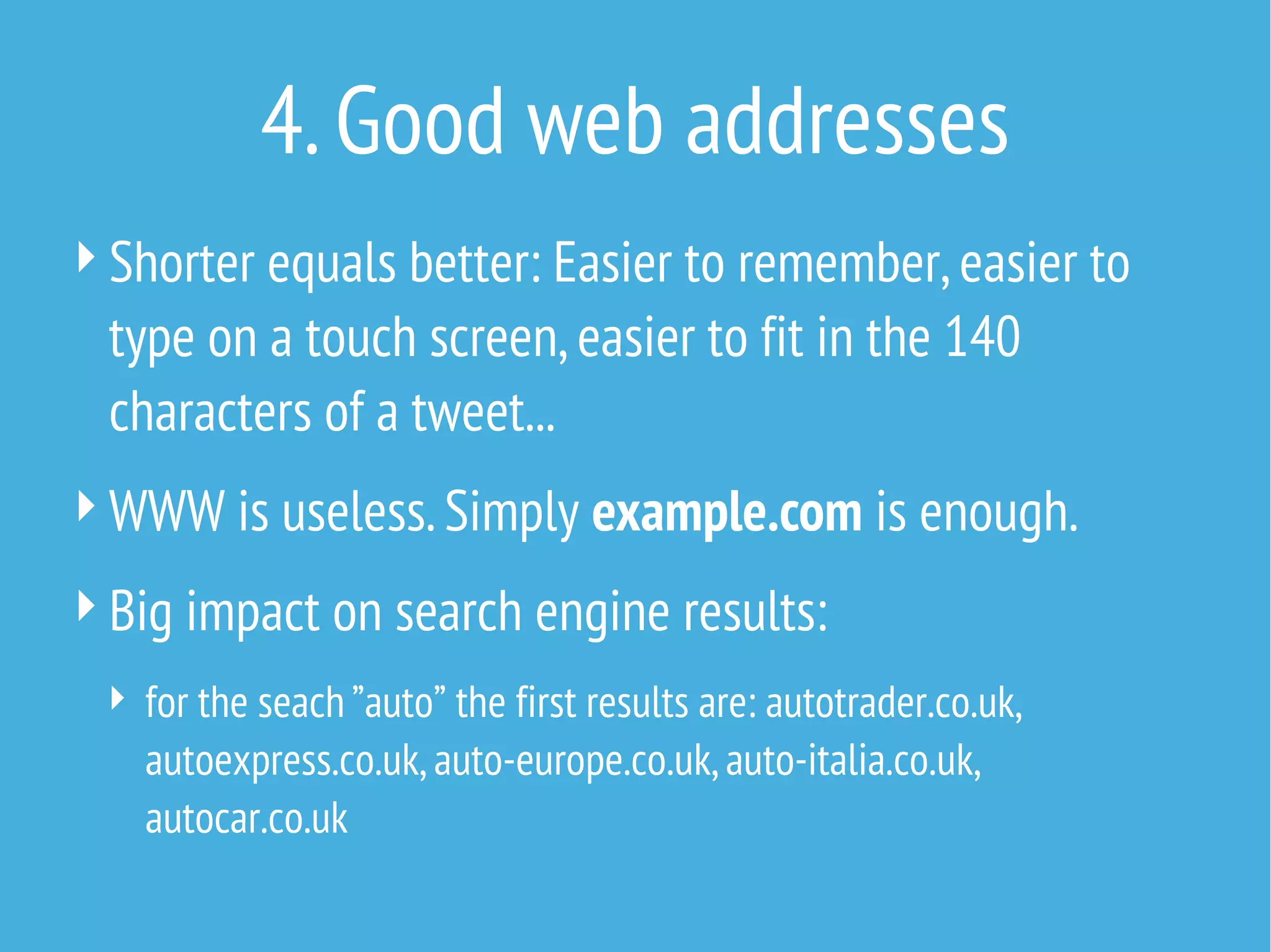 4. Good web addresses
 Shorter equals better: Easier to remember, easier to

type on a touch screen, easier to fit in the 140
characters of a tweet...
 WWW is useless. Simply example.com is enough.
 Big impact on search engine results:
 for the seach ”auto” the first results are: autotrader.co.uk,

autoexpress.co.uk, auto-europe.co.uk, auto-italia.co.uk,
autocar.co.uk

 