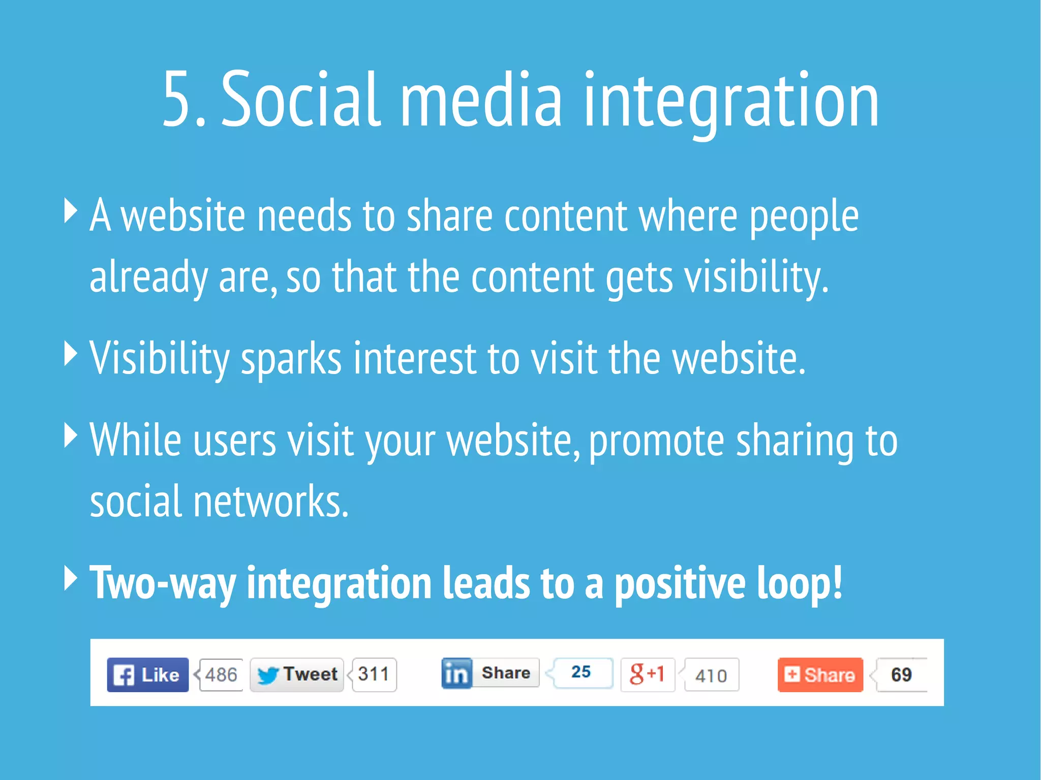 5. Social media integration
 A website needs to share content where people

already are, so that the content gets visibility.
 Visibility sparks interest to visit the website.
 While users visit your website, promote sharing to

social networks.
 Two-way integration leads to a positive loop!

 