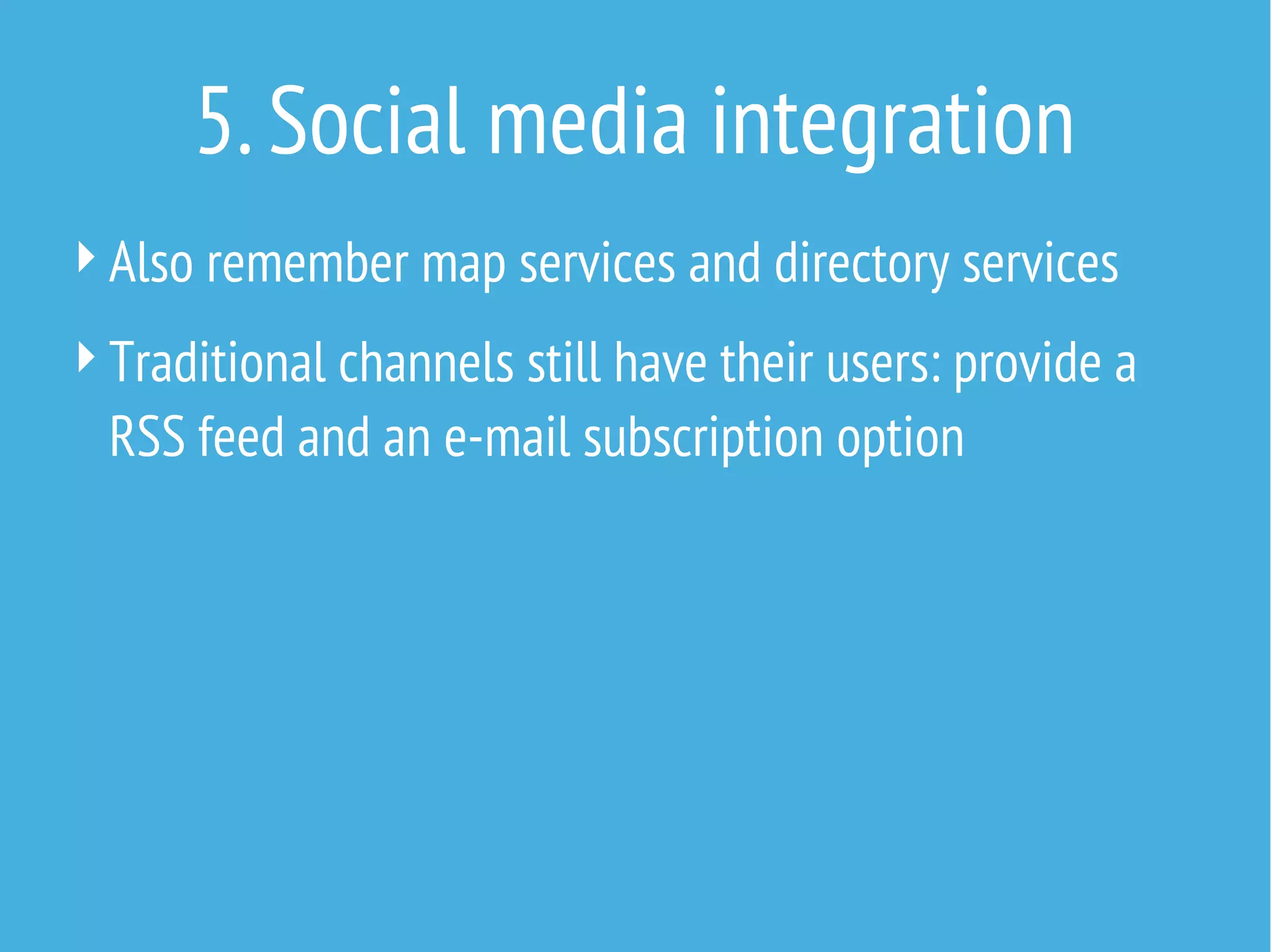 5. Social media integration
 Also remember map services and directory services
 Traditional channels still have their users: provide a

RSS feed and an e-mail subscription option

 