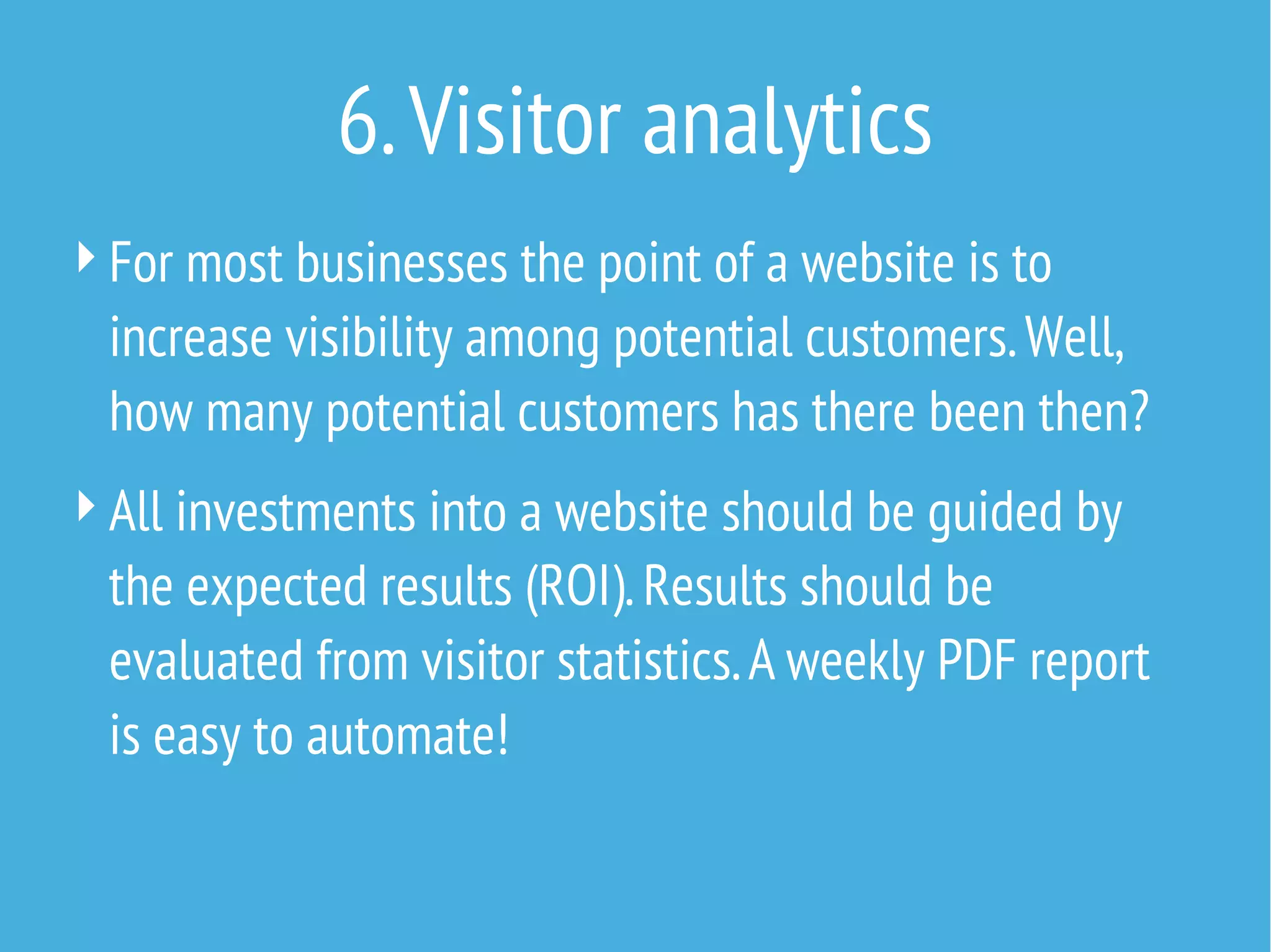 6. Visitor analytics
 For most businesses the point of a website is to

increase visibility among potential customers. Well,
how many potential customers has there been then?
 All investments into a website should be guided by

the expected results (ROI). Results should be
evaluated from visitor statistics. A weekly PDF report
is easy to automate!

 