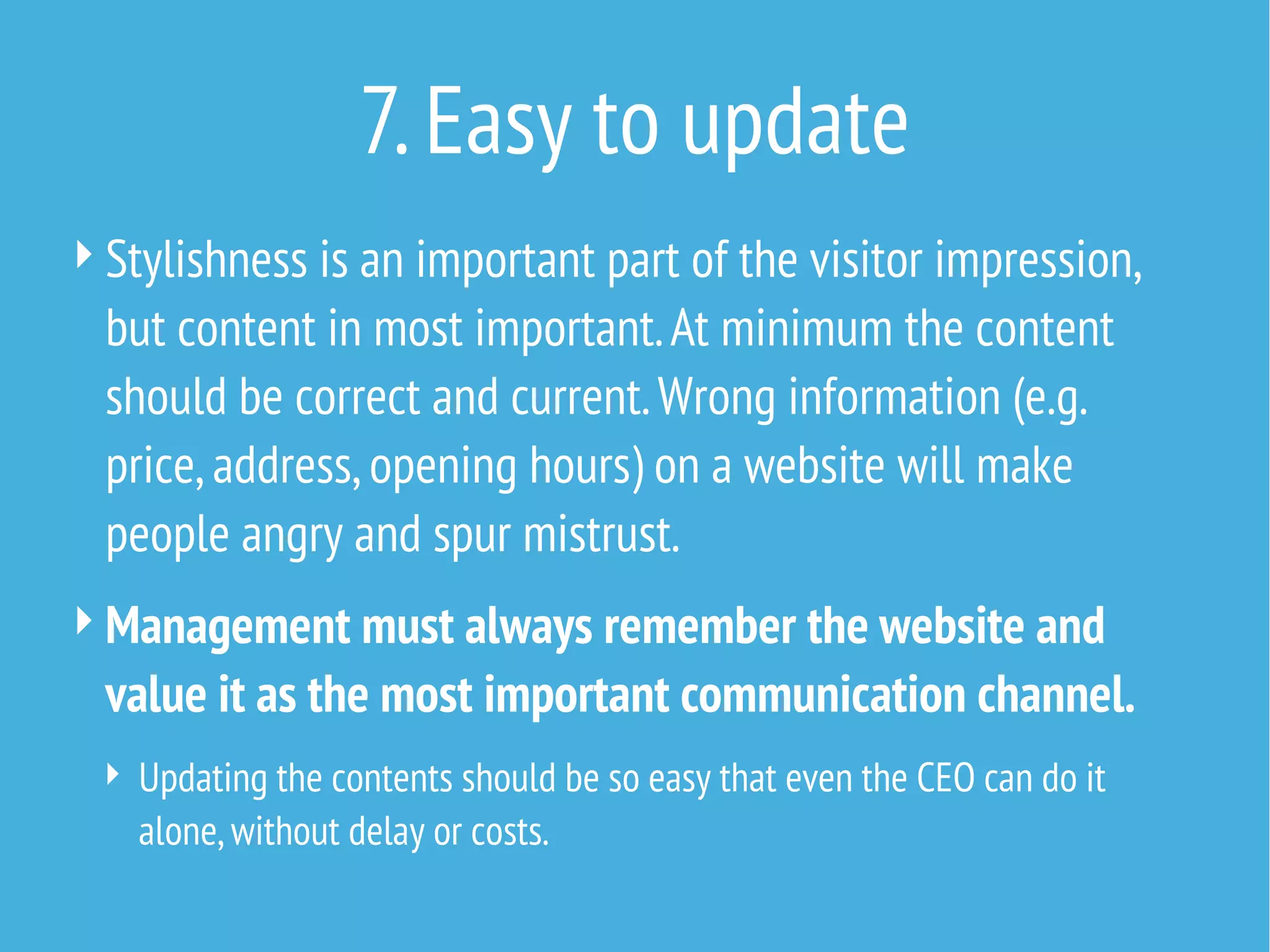 7. Easy to update
 Stylishness is an important part of the visitor impression,

but content in most important. At minimum the content
should be correct and current. Wrong information (e.g.
price, address, opening hours) on a website will make
people angry and spur mistrust.
 Management must always remember the website and

value it as the most important communication channel.
 Updating the contents should be so easy that even the CEO can do it

alone, without delay or costs.

 