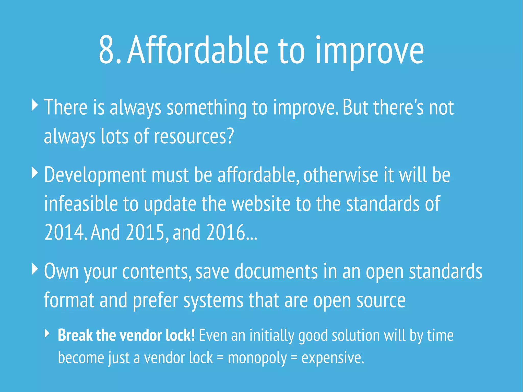 8. Affordable to improve
 There is always something to improve. But there's not

always lots of resources?
 Development must be affordable, otherwise it will be

infeasible to update the website to the standards of
2014. And 2015, and 2016...
 Own your contents, save documents in an open standards

format and prefer systems that are open source
 Break the vendor lock! Even an initially good solution will by time

become just a vendor lock = monopoly = expensive.

 