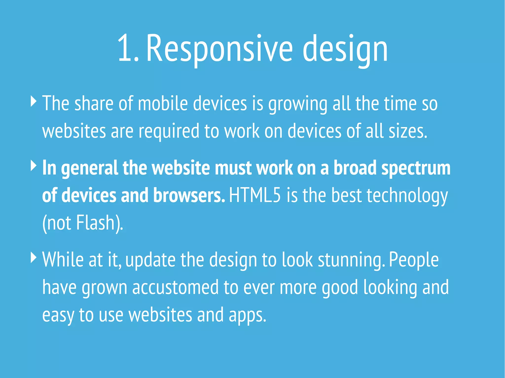 1. Responsive design
 The share of mobile devices is growing all the time so

websites are required to work on devices of all sizes.

 In general the website must work on a broad spectrum

of devices and browsers. HTML5 is the best technology
(not Flash).

 While at it, update the design to look stunning. People

have grown accustomed to ever more good looking and
easy to use websites and apps.

 