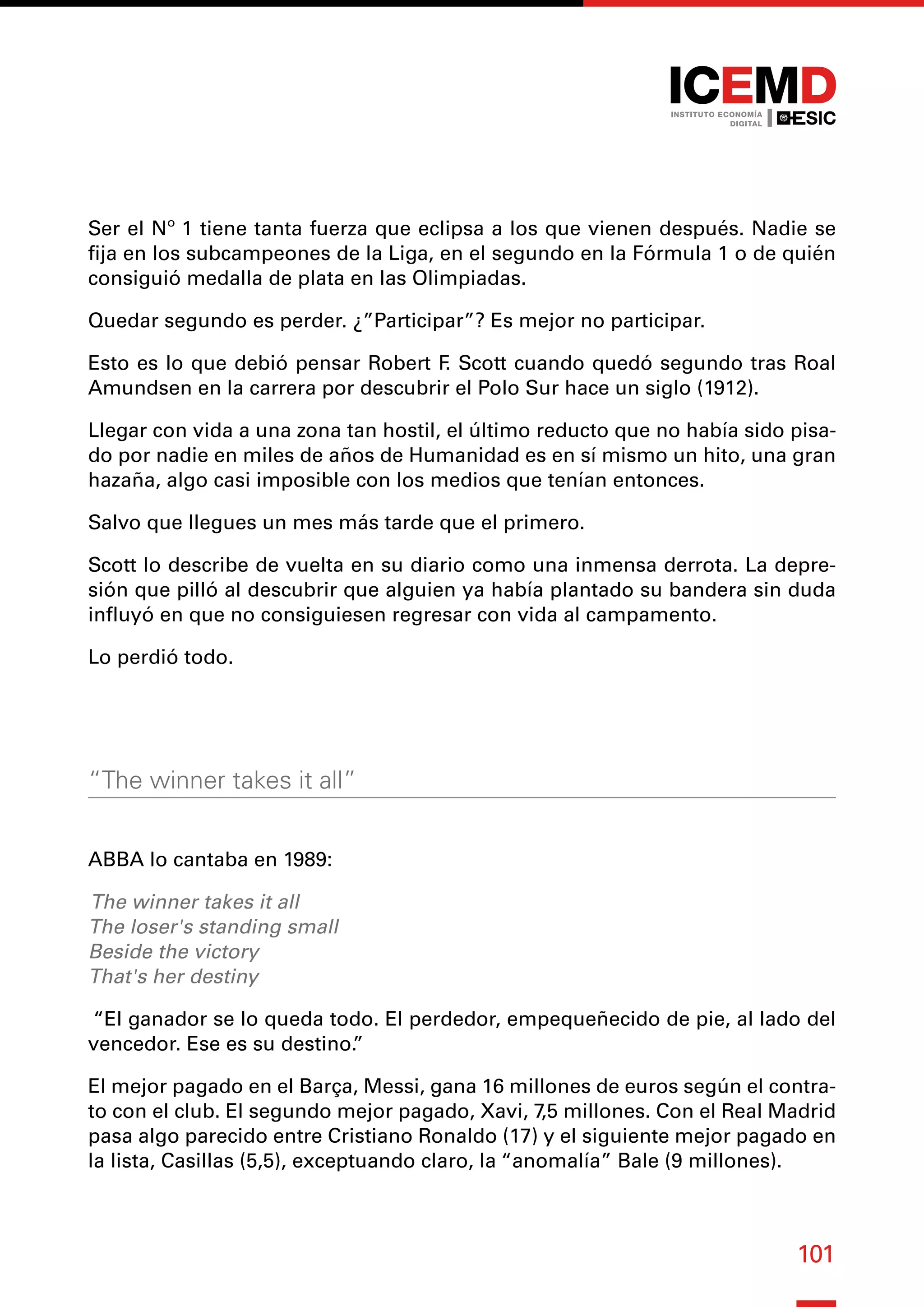 101
Ser el Nº 1 tiene tanta fuerza que eclipsa a los que vienen después. Nadie se
fija en los subcampeones de la Liga, en el segundo en la Fórmula 1 o de quién
consiguió medalla de plata en las Olimpiadas.
Quedar segundo es perder. ¿”Participar”? Es mejor no participar.
Esto es lo que debió pensar Robert F
. Scott cuando quedó segundo tras Roal
Amundsen en la carrera por descubrir el Polo Sur hace un siglo (1912).
Llegar con vida a una zona tan hostil, el último reducto que no había sido pisa-
do por nadie en miles de años de Humanidad es en sí mismo un hito, una gran
hazaña, algo casi imposible con los medios que tenían entonces.
Salvo que llegues un mes más tarde que el primero.
Scott lo describe de vuelta en su diario como una inmensa derrota. La depre-
sión que pilló al descubrir que alguien ya había plantado su bandera sin duda
influyó en que no consiguiesen regresar con vida al campamento.
Lo perdió todo.
“The winner takes it all”
ABBA lo cantaba en 1989:
The winner takes it all
The loser's standing small
Beside the victory
That's her destiny
“El ganador se lo queda todo. El perdedor, empequeñecido de pie, al lado del
vencedor. Ese es su destino.
”
El mejor pagado en el Barça, Messi, gana 16 millones de euros según el contra-
to con el club. El segundo mejor pagado, Xavi, 7,5 millones. Con el Real Madrid
pasa algo parecido entre Cristiano Ronaldo (17) y el siguiente mejor pagado en
la lista, Casillas (5,5), exceptuando claro, la “anomalía” Bale (9 millones).
 
