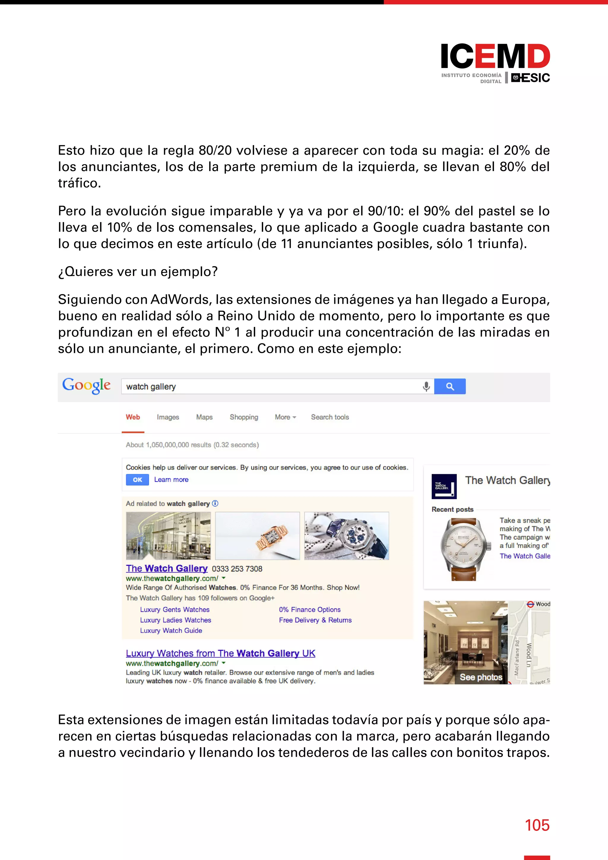105
Esto hizo que la regla 80/20 volviese a aparecer con toda su magia: el 20% de
los anunciantes, los de la parte premium de la izquierda, se llevan el 80% del
tráfico.
Pero la evolución sigue imparable y ya va por el 90/10: el 90% del pastel se lo
lleva el 10% de los comensales, lo que aplicado a Google cuadra bastante con
lo que decimos en este artículo (de 11 anunciantes posibles, sólo 1 triunfa).
¿Quieres ver un ejemplo?
Siguiendo con AdWords, las extensiones de imágenes ya han llegado a Europa,
bueno en realidad sólo a Reino Unido de momento, pero lo importante es que
profundizan en el efecto Nº 1 al producir una concentración de las miradas en
sólo un anunciante, el primero. Como en este ejemplo:
Esta extensiones de imagen están limitadas todavía por país y porque sólo apa-
recen en ciertas búsquedas relacionadas con la marca, pero acabarán llegando
a nuestro vecindario y llenando los tendederos de las calles con bonitos trapos.
 