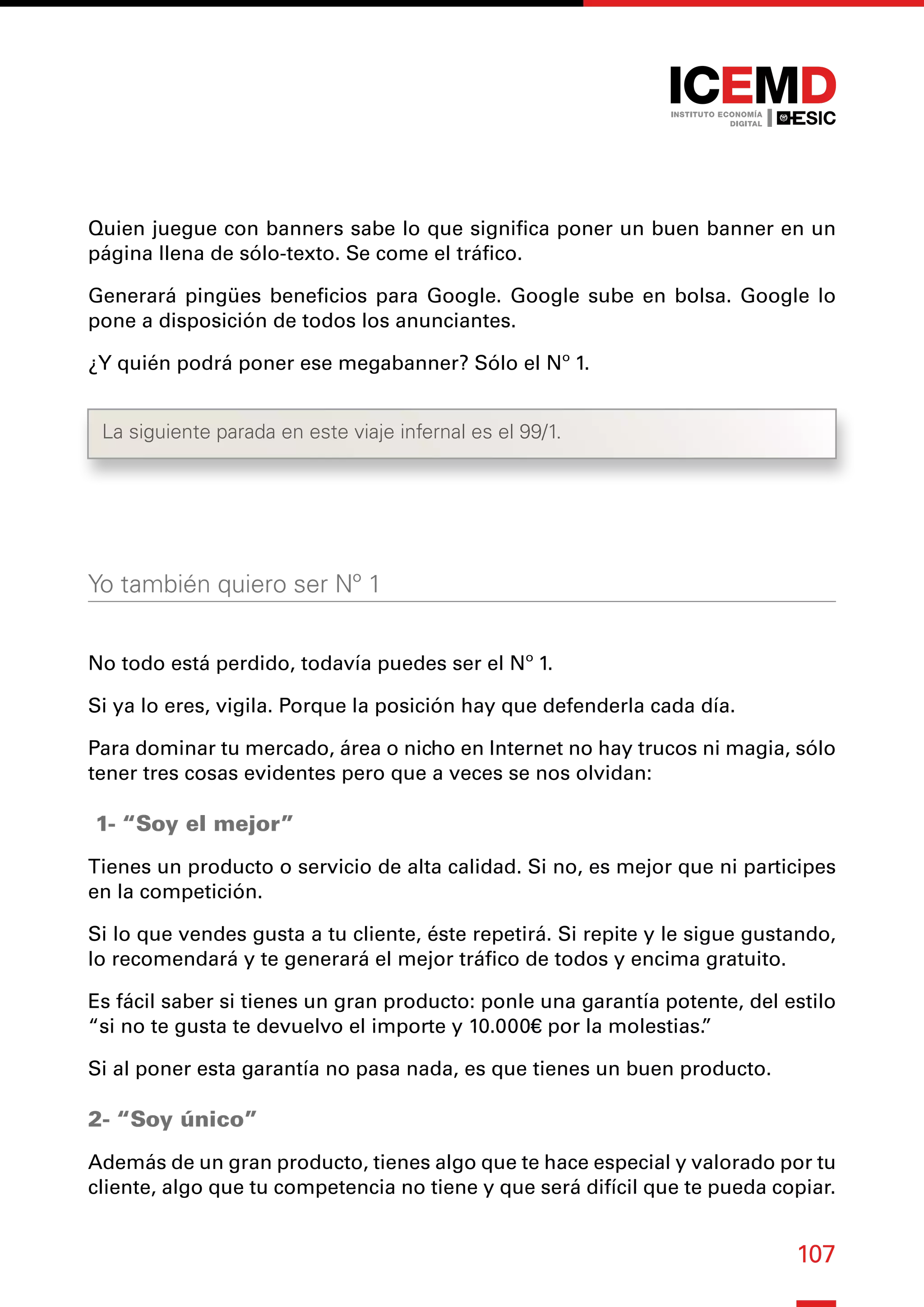 107
Quien juegue con banners sabe lo que significa poner un buen banner en un
página llena de sólo-texto. Se come el tráfico.
Generará pingües beneficios para Google. Google sube en bolsa. Google lo
pone a disposición de todos los anunciantes.
¿Y quién podrá poner ese megabanner? Sólo el Nº 1.
Yo también quiero ser Nº 1
No todo está perdido, todavía puedes ser el Nº 1.
Si ya lo eres, vigila. Porque la posición hay que defenderla cada día.
Para dominar tu mercado, área o nicho en Internet no hay trucos ni magia, sólo
tener tres cosas evidentes pero que a veces se nos olvidan:
1- “Soy el mejor”
Tienes un producto o servicio de alta calidad. Si no, es mejor que ni participes
en la competición.
Si lo que vendes gusta a tu cliente, éste repetirá. Si repite y le sigue gustando,
lo recomendará y te generará el mejor tráfico de todos y encima gratuito.
Es fácil saber si tienes un gran producto: ponle una garantía potente, del estilo
“si no te gusta te devuelvo el importe y 10.000€ por la molestias.
”
Si al poner esta garantía no pasa nada, es que tienes un buen producto.
2- “Soy único”
Además de un gran producto, tienes algo que te hace especial y valorado por tu
cliente, algo que tu competencia no tiene y que será difícil que te pueda copiar.
La siguiente parada en este viaje infernal es el 99/1.
 
