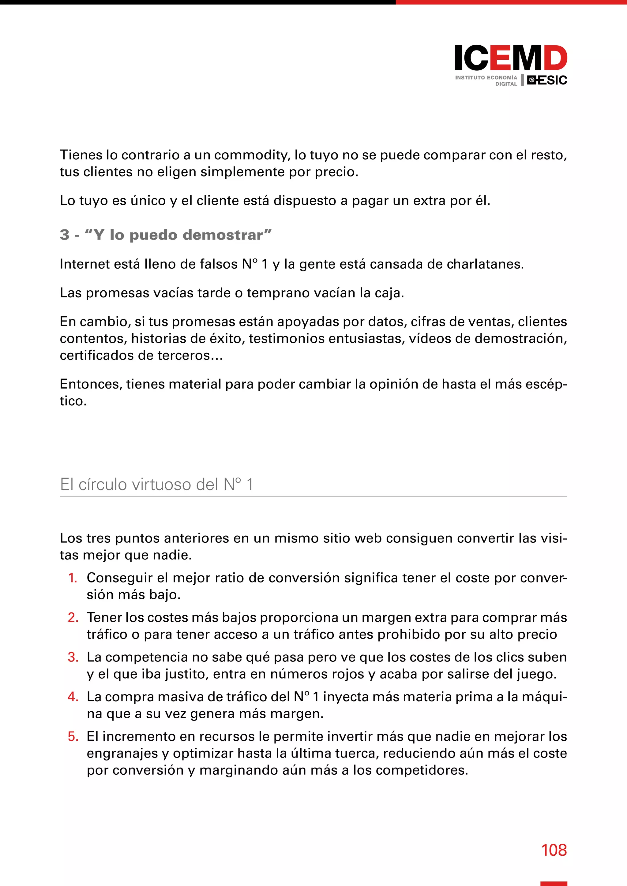 108
Tienes lo contrario a un commodity, lo tuyo no se puede comparar con el resto,
tus clientes no eligen simplemente por precio.
Lo tuyo es único y el cliente está dispuesto a pagar un extra por él.
3 - “Y lo puedo demostrar”
Internet está lleno de falsos Nº 1 y la gente está cansada de charlatanes.
Las promesas vacías tarde o temprano vacían la caja.
En cambio, si tus promesas están apoyadas por datos, cifras de ventas, clientes
contentos, historias de éxito, testimonios entusiastas, vídeos de demostración,
certificados de terceros…
Entonces, tienes material para poder cambiar la opinión de hasta el más escép-
tico.
El círculo virtuoso del Nº 1
Los tres puntos anteriores en un mismo sitio web consiguen convertir las visi-
tas mejor que nadie.
1.	 Conseguir el mejor ratio de conversión significa tener el coste por conver-
sión más bajo.
2.	 Tener los costes más bajos proporciona un margen extra para comprar más
tráfico o para tener acceso a un tráfico antes prohibido por su alto precio
3.	 La competencia no sabe qué pasa pero ve que los costes de los clics suben
y el que iba justito, entra en números rojos y acaba por salirse del juego.
4.	 La compra masiva de tráfico del Nº 1 inyecta más materia prima a la máqui-
na que a su vez genera más margen.
5.	 El incremento en recursos le permite invertir más que nadie en mejorar los
engranajes y optimizar hasta la última tuerca, reduciendo aún más el coste
por conversión y marginando aún más a los competidores.
 