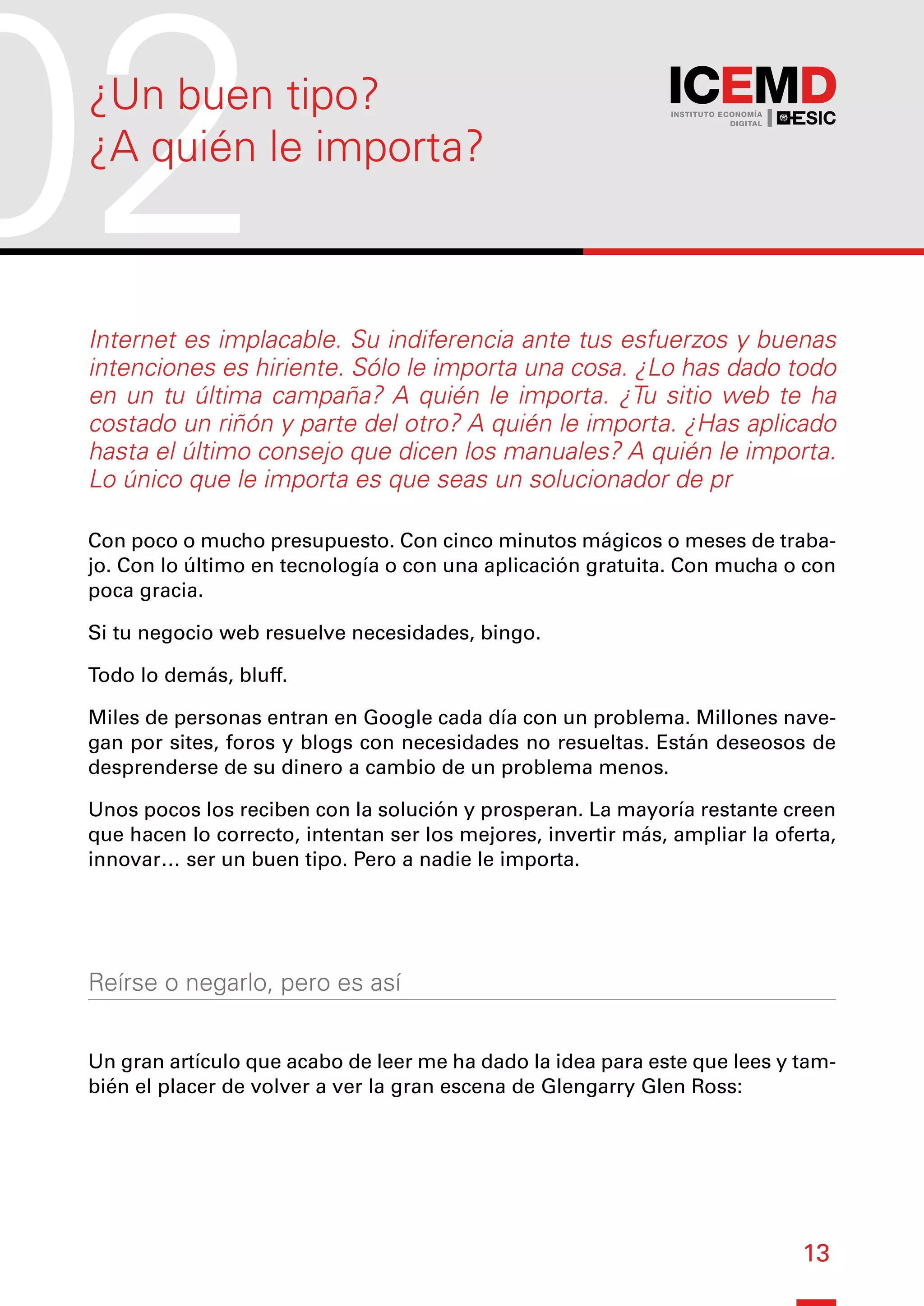 13
Internet es implacable. Su indiferencia ante tus esfuerzos y buenas
intenciones es hiriente. Sólo le importa una cosa. ¿Lo has dado todo
en un tu última campaña? A quién le importa. ¿Tu sitio web te ha
costado un riñón y parte del otro? A quién le importa. ¿Has aplicado
hasta el último consejo que dicen los manuales? A quién le importa.
Lo único que le importa es que seas un solucionador de pr
Con poco o mucho presupuesto. Con cinco minutos mágicos o meses de traba-
jo. Con lo último en tecnología o con una aplicación gratuita. Con mucha o con
poca gracia.
Si tu negocio web resuelve necesidades, bingo.
Todo lo demás, bluff.
Miles de personas entran en Google cada día con un problema. Millones nave-
gan por sites, foros y blogs con necesidades no resueltas. Están deseosos de
desprenderse de su dinero a cambio de un problema menos.
Unos pocos los reciben con la solución y prosperan. La mayoría restante creen
que hacen lo correcto, intentan ser los mejores, invertir más, ampliar la oferta,
innovar… ser un buen tipo. Pero a nadie le importa.
Reírse o negarlo, pero es así
Un gran artículo que acabo de leer me ha dado la idea para este que lees y tam-
bién el placer de volver a ver la gran escena de Glengarry Glen Ross:
02
¿Un buen tipo?
¿A quién le importa?
 