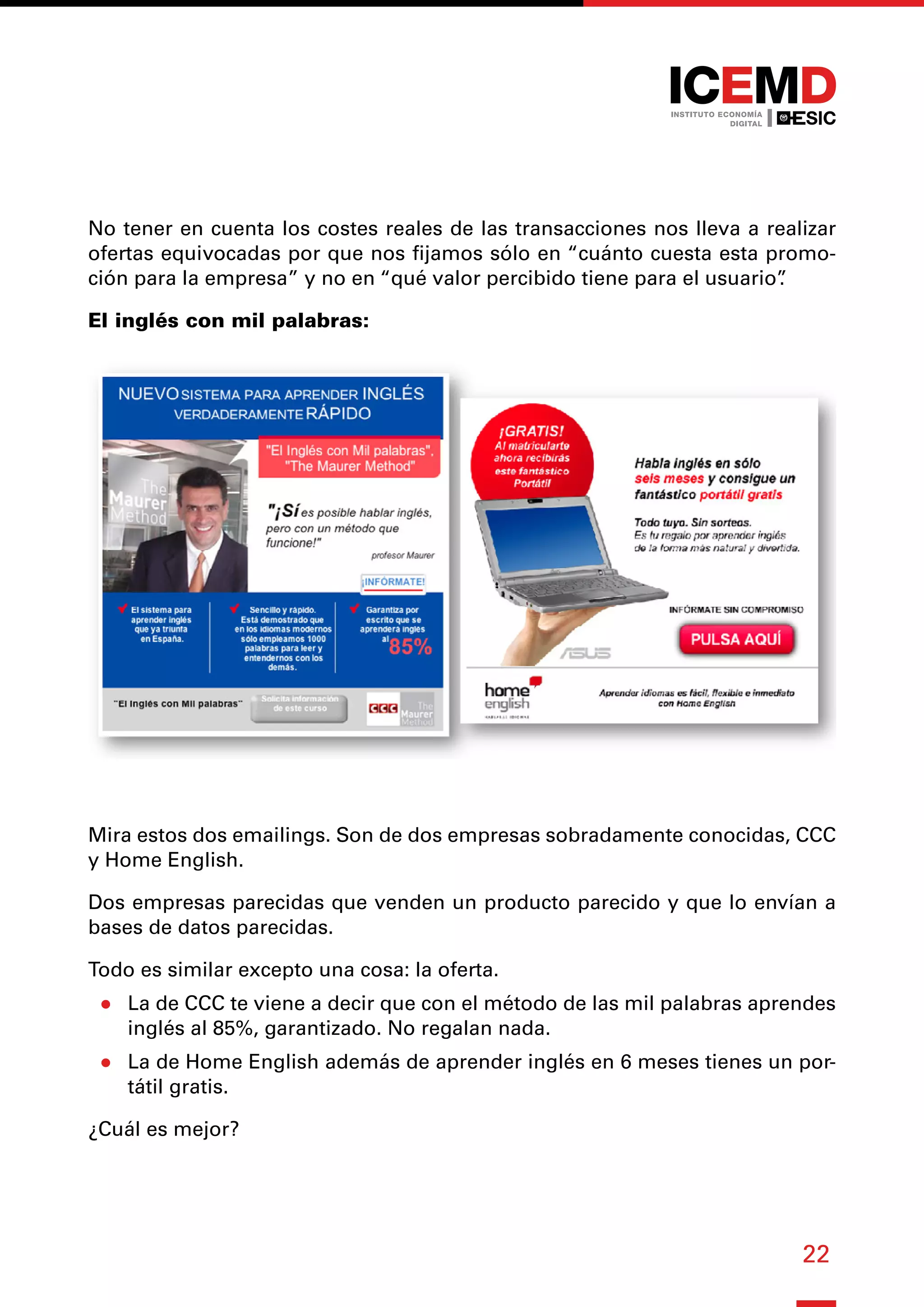 22
No tener en cuenta los costes reales de las transacciones nos lleva a realizar
ofertas equivocadas por que nos fijamos sólo en “cuánto cuesta esta promo-
ción para la empresa” y no en “qué valor percibido tiene para el usuario”
.
El inglés con mil palabras:
Mira estos dos emailings. Son de dos empresas sobradamente conocidas, CCC
y Home English.
Dos empresas parecidas que venden un producto parecido y que lo envían a
bases de datos parecidas.
Todo es similar excepto una cosa: la oferta.
●
● La de CCC te viene a decir que con el método de las mil palabras aprendes
inglés al 85%, garantizado. No regalan nada.
●
● La de Home English además de aprender inglés en 6 meses tienes un por-
tátil gratis.
¿Cuál es mejor?
 
