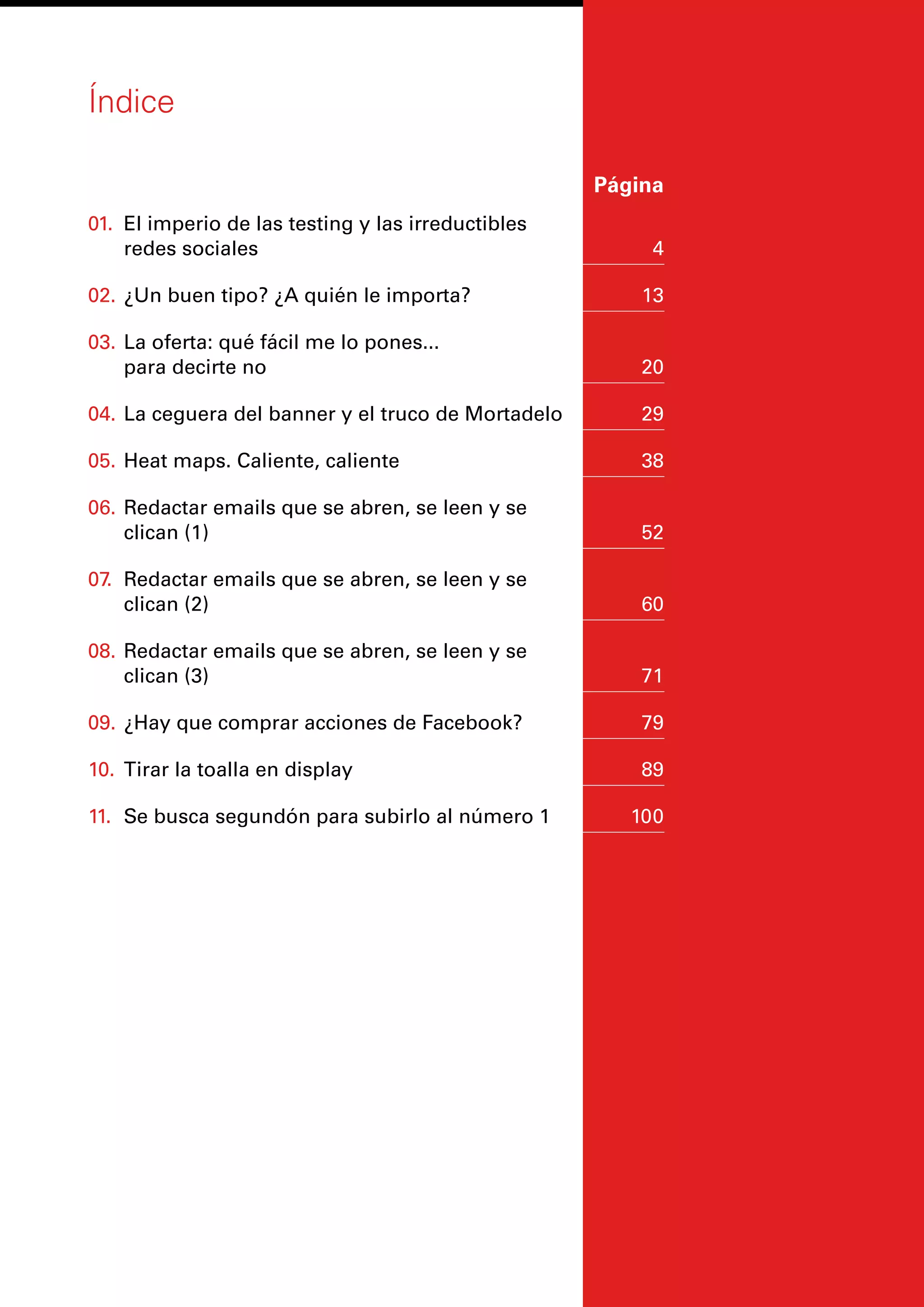 Índice
	 Página
01.	 El imperio de las testing y las irreductibles
redes sociales	 4
02.	¿Un buen tipo? ¿A quién le importa?	 13
03.	La oferta: qué fácil me lo pones...
para decirte no	 20
04.	La ceguera del banner y el truco de Mortadelo	 29
05.	Heat maps. Caliente, caliente	 38
06.	Redactar emails que se abren, se leen y se
clican (1)	 52
07.	 Redactar emails que se abren, se leen y se
clican (2)	 60
08.	Redactar emails que se abren, se leen y se
clican (3)	 71
09.	¿Hay que comprar acciones de Facebook?	 79
10.	 Tirar la toalla en display	 89
11.	 Se busca segundón para subirlo al número 1	 100
 