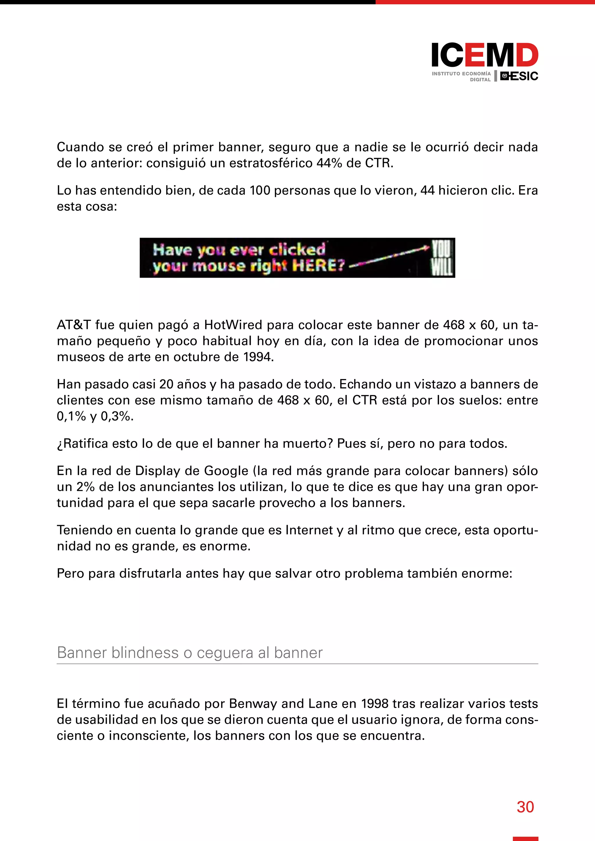 30
Cuando se creó el primer banner, seguro que a nadie se le ocurrió decir nada
de lo anterior: consiguió un estratosférico 44% de CTR.
Lo has entendido bien, de cada 100 personas que lo vieron, 44 hicieron clic. Era
esta cosa:
AT&T fue quien pagó a HotWired para colocar este banner de 468 x 60, un ta-
maño pequeño y poco habitual hoy en día, con la idea de promocionar unos
museos de arte en octubre de 1994.
Han pasado casi 20 años y ha pasado de todo. Echando un vistazo a banners de
clientes con ese mismo tamaño de 468 x 60, el CTR está por los suelos: entre
0,1% y 0,3%.
¿Ratifica esto lo de que el banner ha muerto? Pues sí, pero no para todos.
En la red de Display de Google (la red más grande para colocar banners) sólo
un 2% de los anunciantes los utilizan, lo que te dice es que hay una gran opor-
tunidad para el que sepa sacarle provecho a los banners.
Teniendo en cuenta lo grande que es Internet y al ritmo que crece, esta oportu-
nidad no es grande, es enorme.
Pero para disfrutarla antes hay que salvar otro problema también enorme:
Banner blindness o ceguera al banner
El término fue acuñado por Benway and Lane en 1998 tras realizar varios tests
de usabilidad en los que se dieron cuenta que el usuario ignora, de forma cons-
ciente o inconsciente, los banners con los que se encuentra.
 