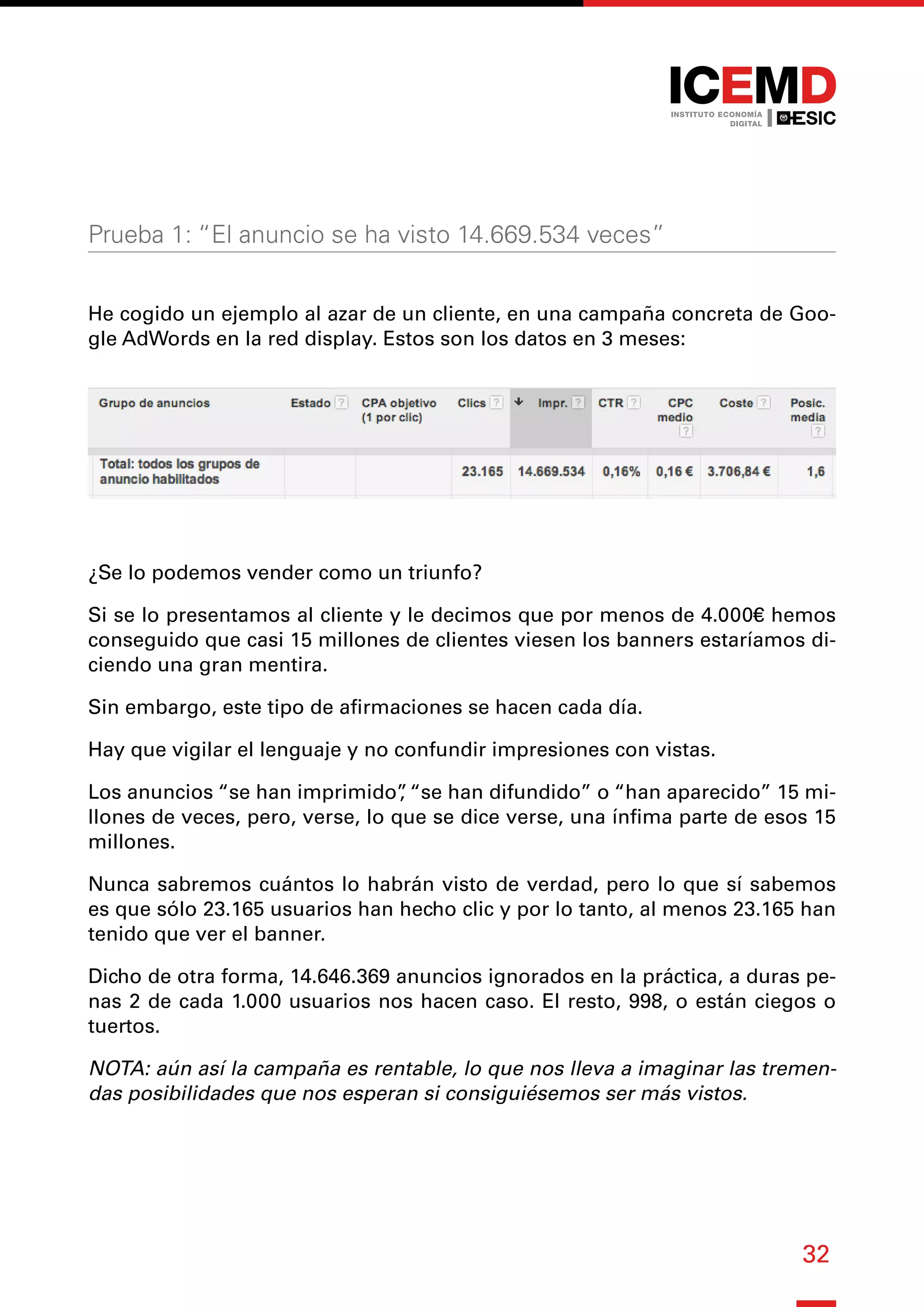 32
Prueba 1: “El anuncio se ha visto 14.669.534 veces”
He cogido un ejemplo al azar de un cliente, en una campaña concreta de Goo-
gle AdWords en la red display. Estos son los datos en 3 meses:
¿Se lo podemos vender como un triunfo?
Si se lo presentamos al cliente y le decimos que por menos de 4.000€ hemos
conseguido que casi 15 millones de clientes viesen los banners estaríamos di-
ciendo una gran mentira.
Sin embargo, este tipo de afirmaciones se hacen cada día.
Hay que vigilar el lenguaje y no confundir impresiones con vistas.
Los anuncios “se han imprimido”
, “se han difundido” o “han aparecido” 15 mi-
llones de veces, pero, verse, lo que se dice verse, una ínfima parte de esos 15
millones.
Nunca sabremos cuántos lo habrán visto de verdad, pero lo que sí sabemos
es que sólo 23.165 usuarios han hecho clic y por lo tanto, al menos 23.165 han
tenido que ver el banner.
Dicho de otra forma, 14.646.369 anuncios ignorados en la práctica, a duras pe-
nas 2 de cada 1.000 usuarios nos hacen caso. El resto, 998, o están ciegos o
tuertos.
NOTA: aún así la campaña es rentable, lo que nos lleva a imaginar las tremen-
das posibilidades que nos esperan si consiguiésemos ser más vistos.
 