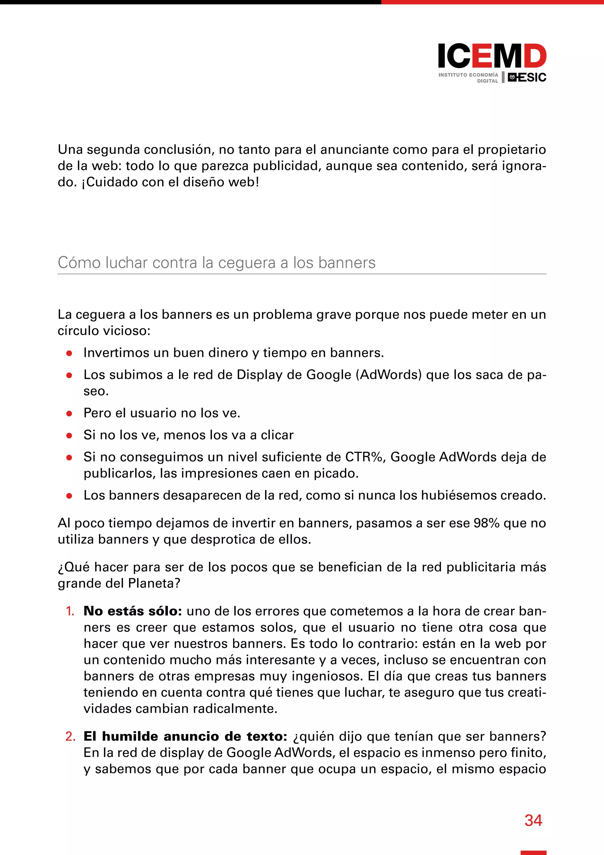 34
Una segunda conclusión, no tanto para el anunciante como para el propietario
de la web: todo lo que parezca publicidad, aunque sea contenido, será ignora-
do. ¡Cuidado con el diseño web!
Cómo luchar contra la ceguera a los banners
La ceguera a los banners es un problema grave porque nos puede meter en un
círculo vicioso:
●
● Invertimos un buen dinero y tiempo en banners.
●
● Los subimos a le red de Display de Google (AdWords) que los saca de pa-
seo.
●
● Pero el usuario no los ve.
●
● Si no los ve, menos los va a clicar
●
● Si no conseguimos un nivel suficiente de CTR%, Google AdWords deja de
publicarlos, las impresiones caen en picado.
●
● Los banners desaparecen de la red, como si nunca los hubiésemos creado.
Al poco tiempo dejamos de invertir en banners, pasamos a ser ese 98% que no
utiliza banners y que desprotica de ellos.
¿Qué hacer para ser de los pocos que se benefician de la red publicitaria más
grande del Planeta?
1.	 No estás sólo: uno de los errores que cometemos a la hora de crear ban-
ners es creer que estamos solos, que el usuario no tiene otra cosa que
hacer que ver nuestros banners. Es todo lo contrario: están en la web por
un contenido mucho más interesante y a veces, incluso se encuentran con
banners de otras empresas muy ingeniosos. El día que creas tus banners
teniendo en cuenta contra qué tienes que luchar, te aseguro que tus creati-
vidades cambian radicalmente.
2.	 El humilde anuncio de texto: ¿quién dijo que tenían que ser banners?
En la red de display de Google AdWords, el espacio es inmenso pero finito,
y sabemos que por cada banner que ocupa un espacio, el mismo espacio
 