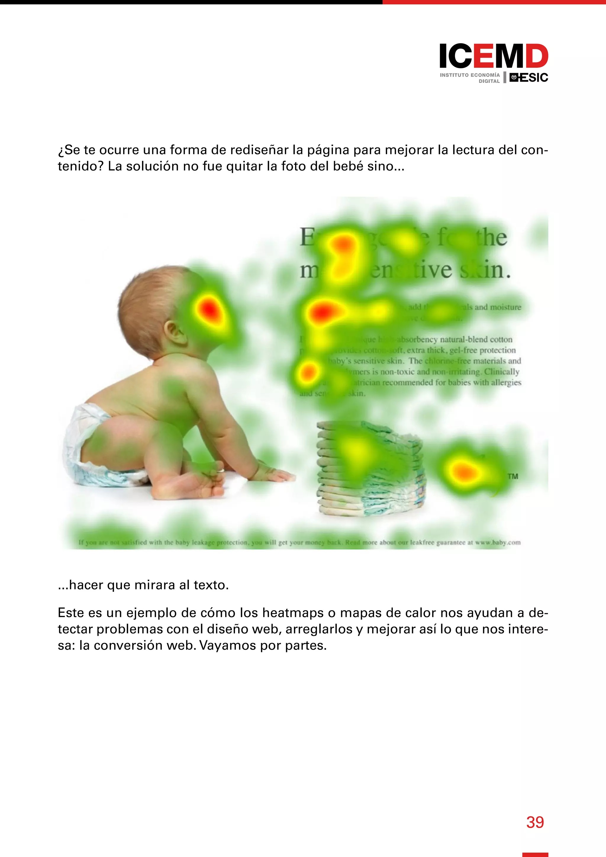 39
¿Se te ocurre una forma de rediseñar la página para mejorar la lectura del con-
tenido? La solución no fue quitar la foto del bebé sino...
...hacer que mirara al texto.
Este es un ejemplo de cómo los heatmaps o mapas de calor nos ayudan a de-
tectar problemas con el diseño web, arreglarlos y mejorar así lo que nos intere-
sa: la conversión web. Vayamos por partes.
 