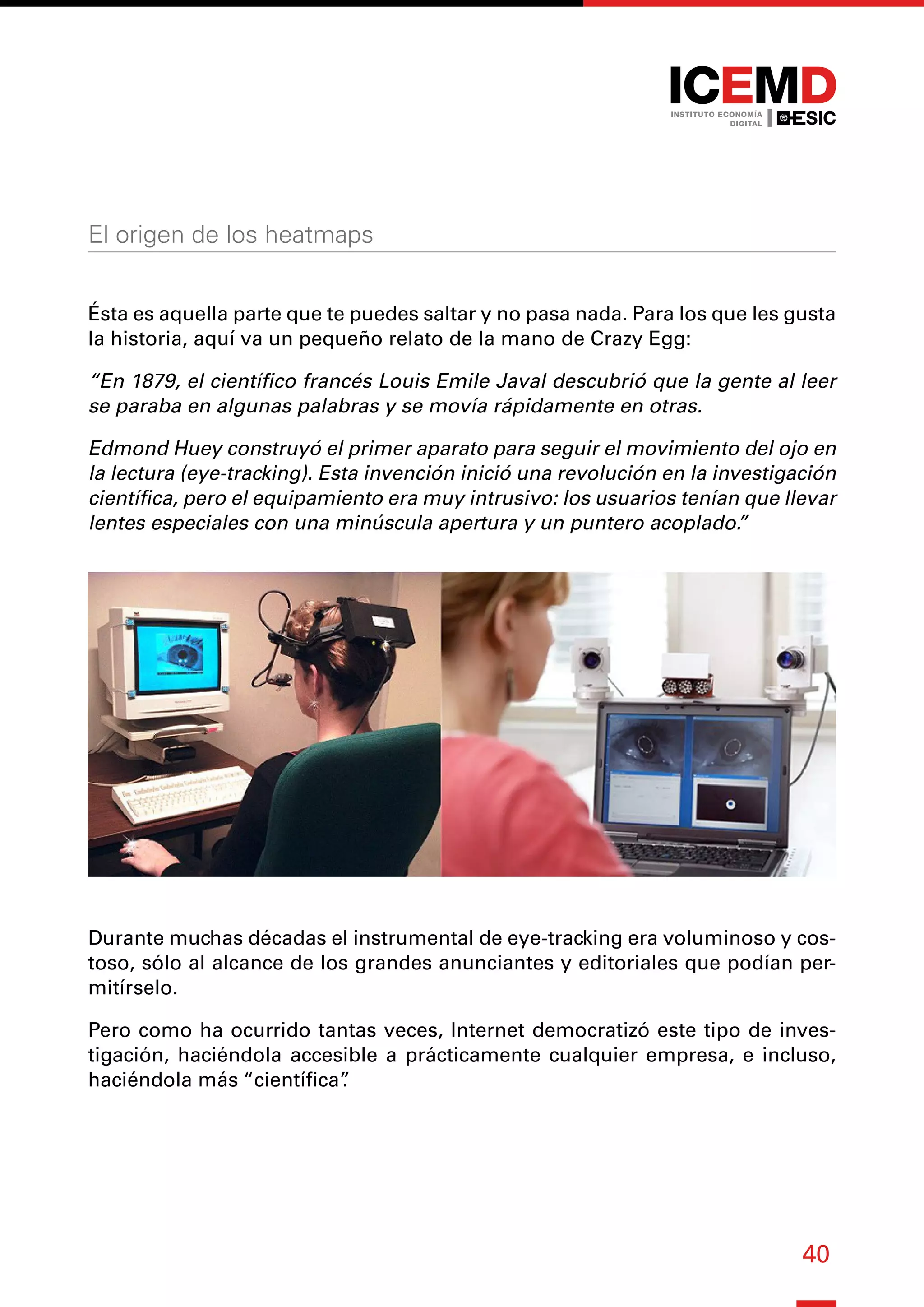 40
El origen de los heatmaps
Ésta es aquella parte que te puedes saltar y no pasa nada. Para los que les gusta
la historia, aquí va un pequeño relato de la mano de Crazy Egg:
“En 1879, el científico francés Louis Emile Javal descubrió que la gente al leer
se paraba en algunas palabras y se movía rápidamente en otras.
Edmond Huey construyó el primer aparato para seguir el movimiento del ojo en
la lectura (eye-tracking). Esta invención inició una revolución en la investigación
científica, pero el equipamiento era muy intrusivo: los usuarios tenían que llevar
lentes especiales con una minúscula apertura y un puntero acoplado.
”
Durante muchas décadas el instrumental de eye-tracking era voluminoso y cos-
toso, sólo al alcance de los grandes anunciantes y editoriales que podían per-
mitírselo.
Pero como ha ocurrido tantas veces, Internet democratizó este tipo de inves-
tigación, haciéndola accesible a prácticamente cualquier empresa, e incluso,
haciéndola más “científica”
.
 