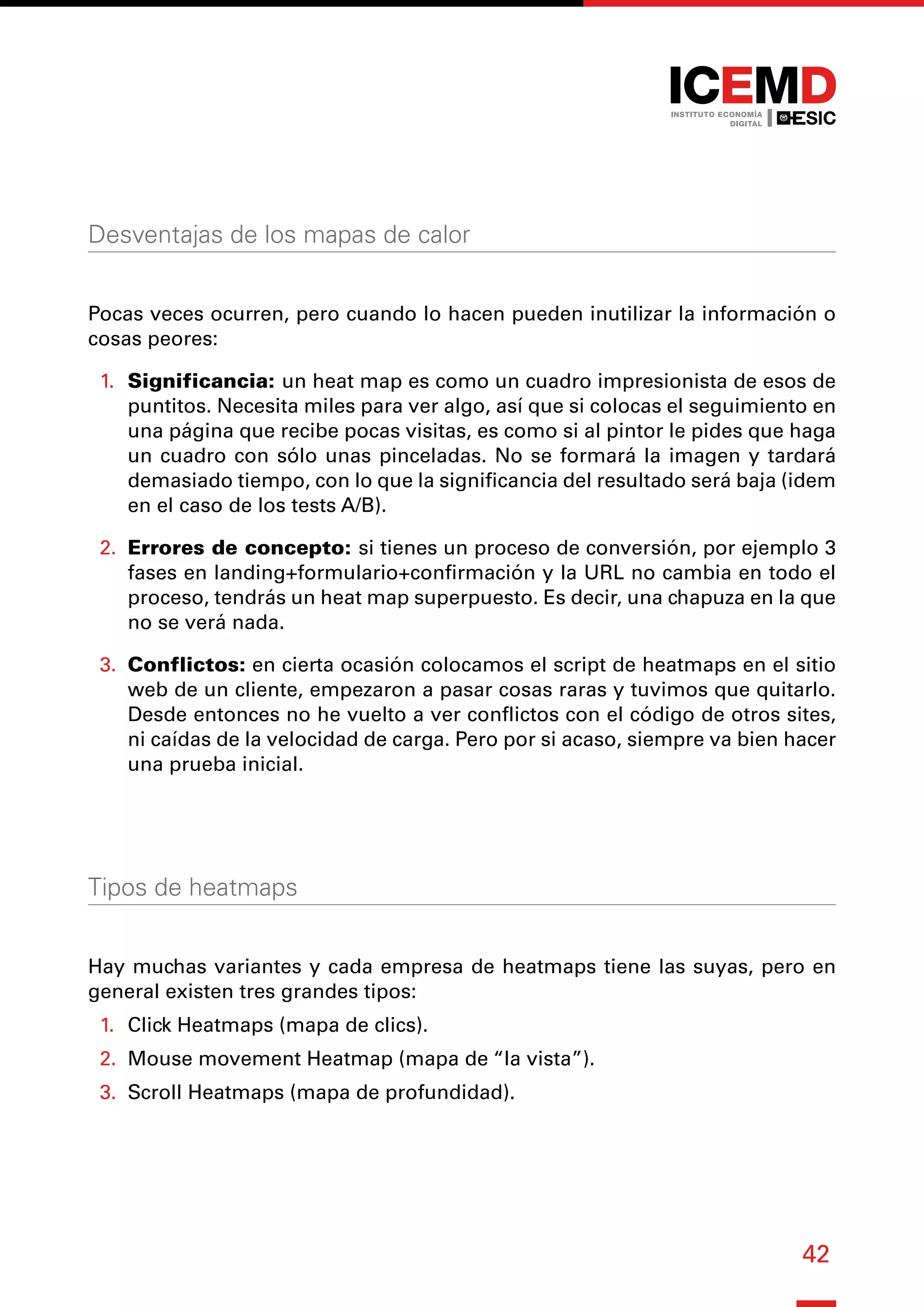 42
Desventajas de los mapas de calor
Pocas veces ocurren, pero cuando lo hacen pueden inutilizar la información o
cosas peores:
1.	 Significancia: un heat map es como un cuadro impresionista de esos de
puntitos. Necesita miles para ver algo, así que si colocas el seguimiento en
una página que recibe pocas visitas, es como si al pintor le pides que haga
un cuadro con sólo unas pinceladas. No se formará la imagen y tardará
demasiado tiempo, con lo que la significancia del resultado será baja (idem
en el caso de los tests A/B).
2.	 Errores de concepto: si tienes un proceso de conversión, por ejemplo 3
fases en landing+formulario+confirmación y la URL no cambia en todo el
proceso, tendrás un heat map superpuesto. Es decir, una chapuza en la que
no se verá nada.
3.	 Conflictos: en cierta ocasión colocamos el script de heatmaps en el sitio
web de un cliente, empezaron a pasar cosas raras y tuvimos que quitarlo.
Desde entonces no he vuelto a ver conflictos con el código de otros sites,
ni caídas de la velocidad de carga. Pero por si acaso, siempre va bien hacer
una prueba inicial.
Tipos de heatmaps
Hay muchas variantes y cada empresa de heatmaps tiene las suyas, pero en
general existen tres grandes tipos:
1.	 Click Heatmaps (mapa de clics).
2.	 Mouse movement Heatmap (mapa de “la vista”).
3.	 Scroll Heatmaps (mapa de profundidad).
 