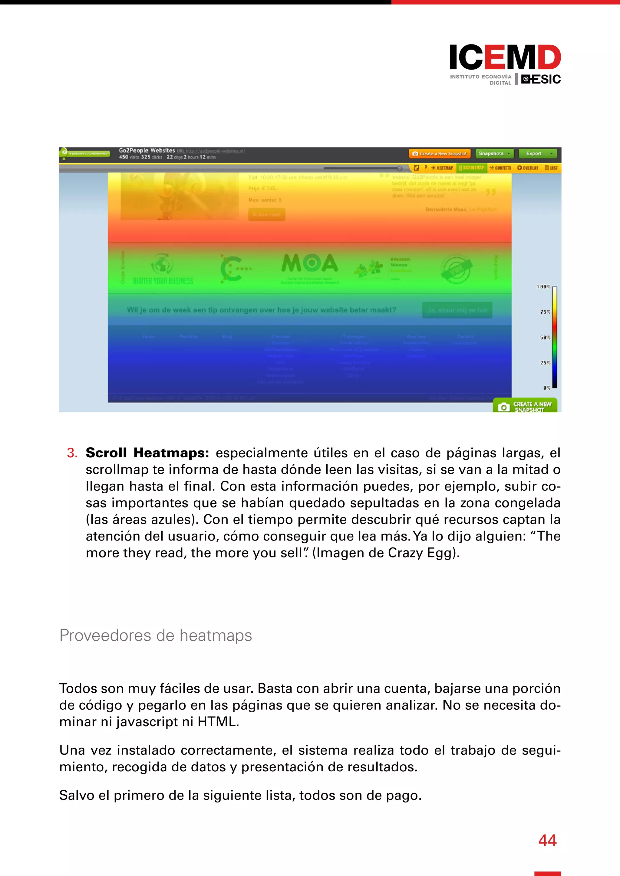 44
3.	 Scroll Heatmaps: especialmente útiles en el caso de páginas largas, el
scrollmap te informa de hasta dónde leen las visitas, si se van a la mitad o
llegan hasta el final. Con esta información puedes, por ejemplo, subir co-
sas importantes que se habían quedado sepultadas en la zona congelada
(las áreas azules). Con el tiempo permite descubrir qué recursos captan la
atención del usuario, cómo conseguir que lea más.Ya lo dijo alguien: “The
more they read, the more you sell”
. (Imagen de Crazy Egg).
Proveedores de heatmaps
Todos son muy fáciles de usar. Basta con abrir una cuenta, bajarse una porción
de código y pegarlo en las páginas que se quieren analizar. No se necesita do-
minar ni javascript ni HTML.
Una vez instalado correctamente, el sistema realiza todo el trabajo de segui-
miento, recogida de datos y presentación de resultados.
Salvo el primero de la siguiente lista, todos son de pago.
 