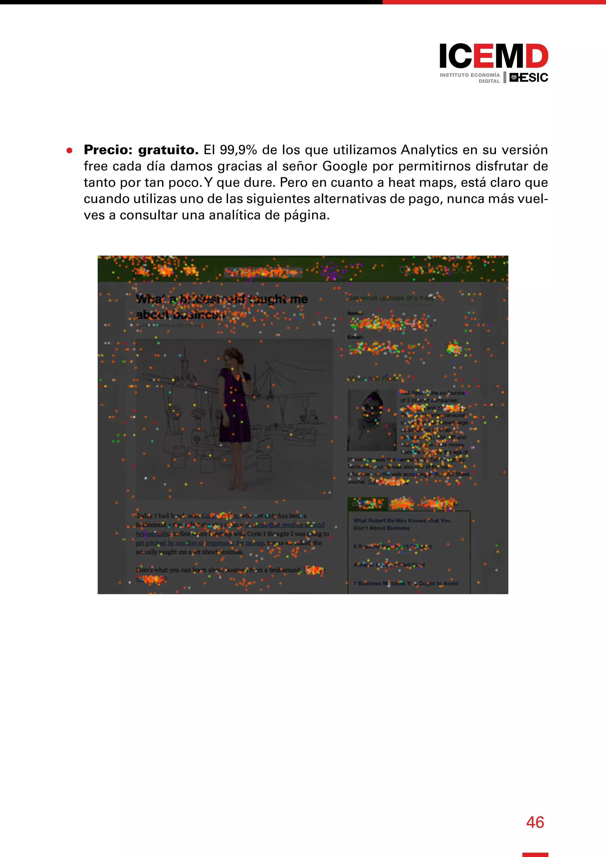 46
●
● Precio: gratuito. El 99,9% de los que utilizamos Analytics en su versión
free cada día damos gracias al señor Google por permitirnos disfrutar de
tanto por tan poco.Y que dure. Pero en cuanto a heat maps, está claro que
cuando utilizas uno de las siguientes alternativas de pago, nunca más vuel-
ves a consultar una analítica de página.
 