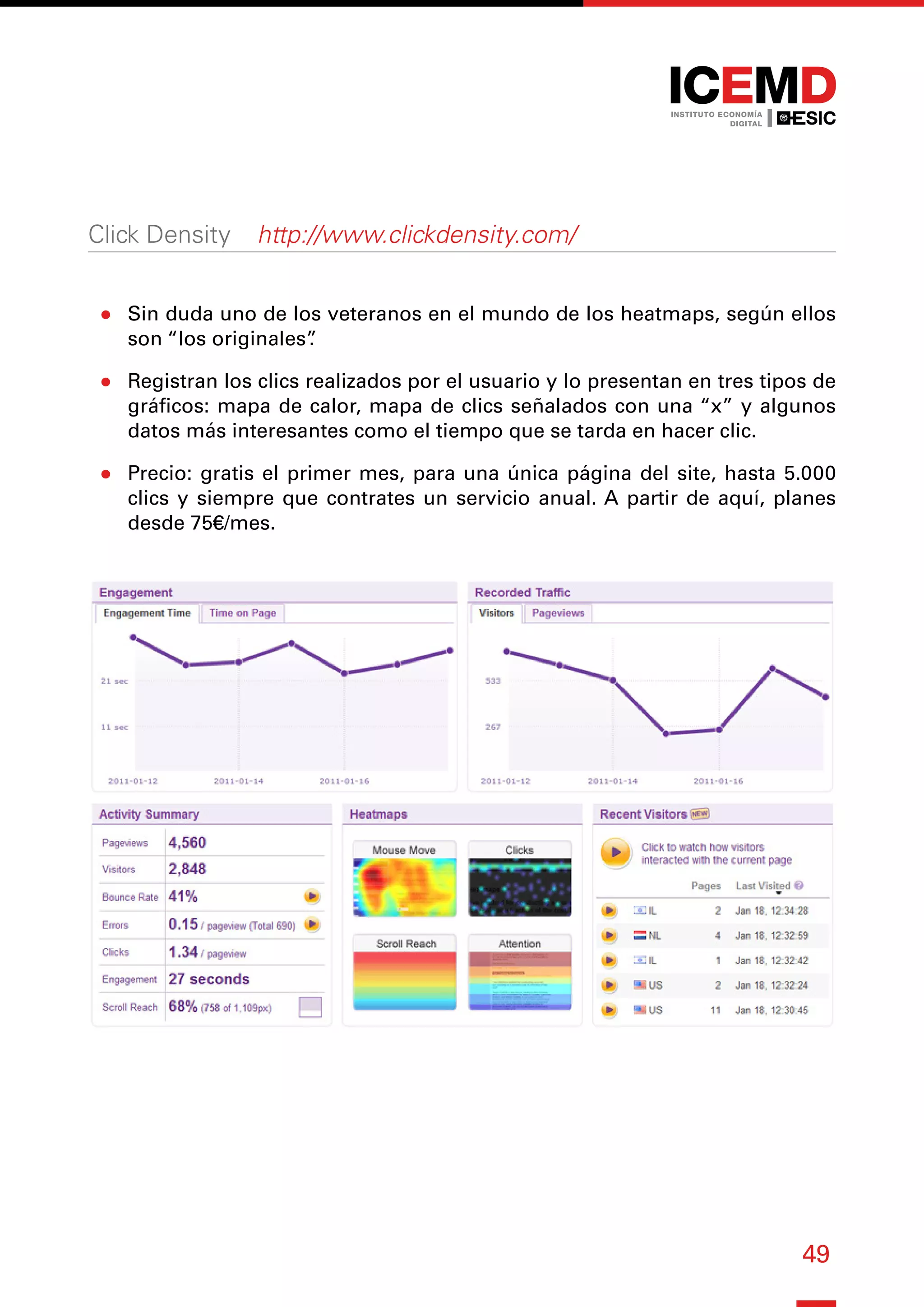 49
Click Density ― http://www.clickdensity.com/
●
● Sin duda uno de los veteranos en el mundo de los heatmaps, según ellos
son “los originales”
.
●
● Registran los clics realizados por el usuario y lo presentan en tres tipos de
gráficos: mapa de calor, mapa de clics señalados con una “x” y algunos
datos más interesantes como el tiempo que se tarda en hacer clic.
●
● Precio: gratis el primer mes, para una única página del site, hasta 5.000
clics y siempre que contrates un servicio anual. A partir de aquí, planes
desde 75€/mes.
 