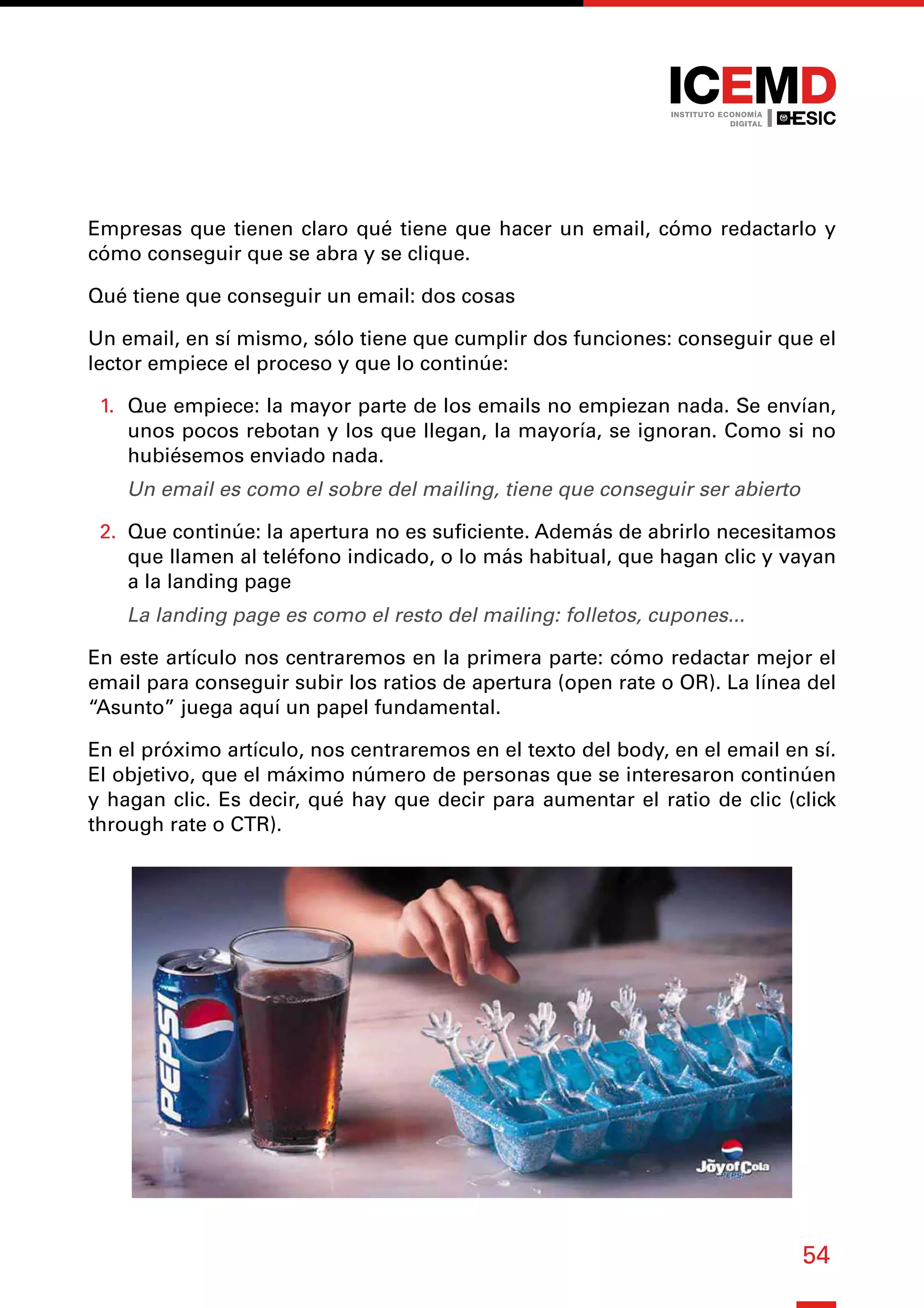 54
Empresas que tienen claro qué tiene que hacer un email, cómo redactarlo y
cómo conseguir que se abra y se clique.
Qué tiene que conseguir un email: dos cosas
Un email, en sí mismo, sólo tiene que cumplir dos funciones: conseguir que el
lector empiece el proceso y que lo continúe:
1.	 Que empiece: la mayor parte de los emails no empiezan nada. Se envían,
unos pocos rebotan y los que llegan, la mayoría, se ignoran. Como si no
hubiésemos enviado nada.
Un email es como el sobre del mailing, tiene que conseguir ser abierto
2.	 Que continúe: la apertura no es suficiente. Además de abrirlo necesitamos
que llamen al teléfono indicado, o lo más habitual, que hagan clic y vayan
a la landing page
La landing page es como el resto del mailing: folletos, cupones...
En este artículo nos centraremos en la primera parte: cómo redactar mejor el
email para conseguir subir los ratios de apertura (open rate o OR). La línea del
“Asunto” juega aquí un papel fundamental.
En el próximo artículo, nos centraremos en el texto del body, en el email en sí.
El objetivo, que el máximo número de personas que se interesaron continúen
y hagan clic. Es decir, qué hay que decir para aumentar el ratio de clic (click
through rate o CTR).
 