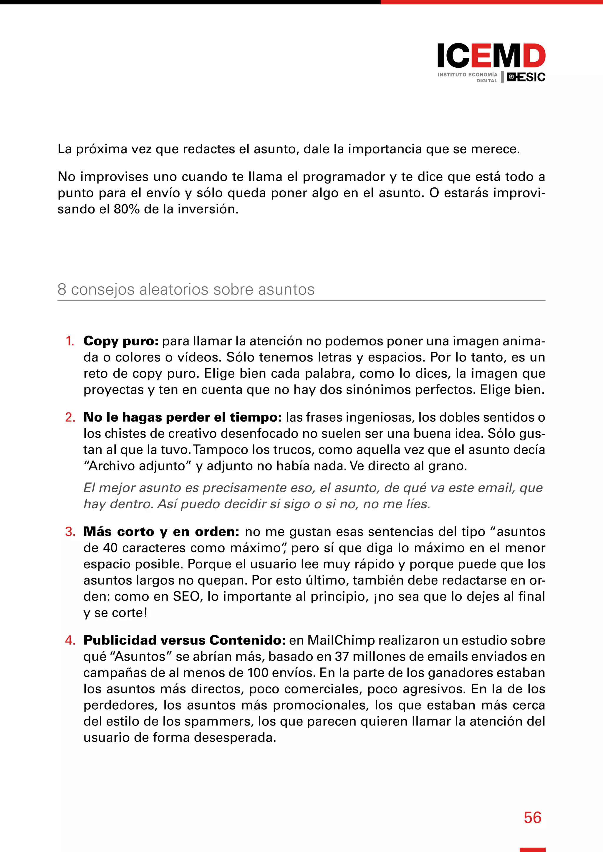 56
La próxima vez que redactes el asunto, dale la importancia que se merece.
No improvises uno cuando te llama el programador y te dice que está todo a
punto para el envío y sólo queda poner algo en el asunto. O estarás improvi-
sando el 80% de la inversión.
8 consejos aleatorios sobre asuntos
1.	 Copy puro: para llamar la atención no podemos poner una imagen anima-
da o colores o vídeos. Sólo tenemos letras y espacios. Por lo tanto, es un
reto de copy puro. Elige bien cada palabra, como lo dices, la imagen que
proyectas y ten en cuenta que no hay dos sinónimos perfectos. Elige bien.
2.	 No le hagas perder el tiempo: las frases ingeniosas, los dobles sentidos o
los chistes de creativo desenfocado no suelen ser una buena idea. Sólo gus-
tan al que la tuvo.Tampoco los trucos, como aquella vez que el asunto decía
“Archivo adjunto” y adjunto no había nada. Ve directo al grano.
El mejor asunto es precisamente eso, el asunto, de qué va este email, que
hay dentro. Así puedo decidir si sigo o si no, no me líes.
3.	 Más corto y en orden: no me gustan esas sentencias del tipo “asuntos
de 40 caracteres como máximo”
, pero sí que diga lo máximo en el menor
espacio posible. Porque el usuario lee muy rápido y porque puede que los
asuntos largos no quepan. Por esto último, también debe redactarse en or-
den: como en SEO, lo importante al principio, ¡no sea que lo dejes al final
y se corte!
4.	 Publicidad versus Contenido: en MailChimp realizaron un estudio sobre
qué “Asuntos” se abrían más, basado en 37 millones de emails enviados en
campañas de al menos de 100 envíos. En la parte de los ganadores estaban
los asuntos más directos, poco comerciales, poco agresivos. En la de los
perdedores, los asuntos más promocionales, los que estaban más cerca
del estilo de los spammers, los que parecen quieren llamar la atención del
usuario de forma desesperada.
 