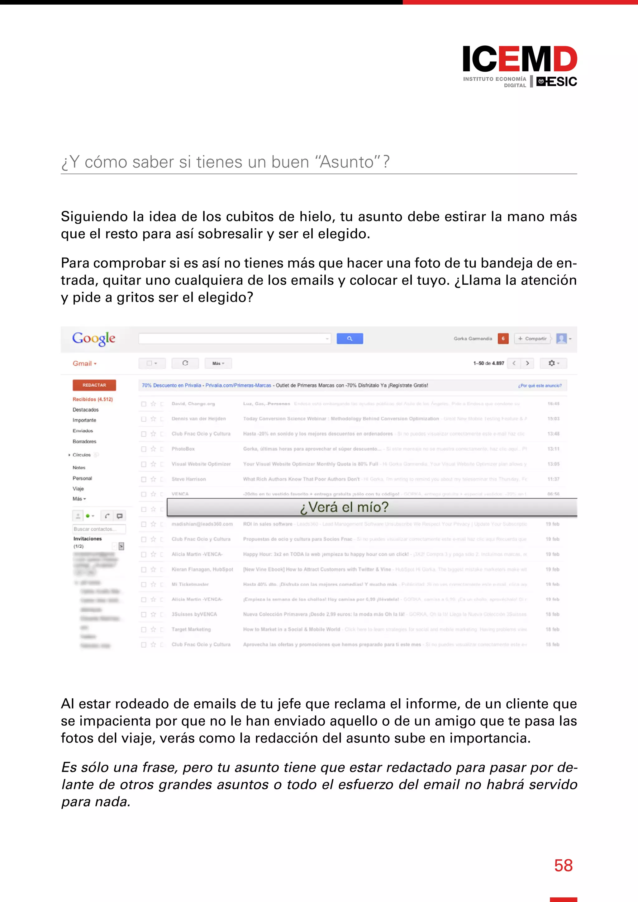 58
¿Y cómo saber si tienes un buen “Asunto”?
Siguiendo la idea de los cubitos de hielo, tu asunto debe estirar la mano más
que el resto para así sobresalir y ser el elegido.
Para comprobar si es así no tienes más que hacer una foto de tu bandeja de en-
trada, quitar uno cualquiera de los emails y colocar el tuyo. ¿Llama la atención
y pide a gritos ser el elegido?
Al estar rodeado de emails de tu jefe que reclama el informe, de un cliente que
se impacienta por que no le han enviado aquello o de un amigo que te pasa las
fotos del viaje, verás como la redacción del asunto sube en importancia.
Es sólo una frase, pero tu asunto tiene que estar redactado para pasar por de-
lante de otros grandes asuntos o todo el esfuerzo del email no habrá servido
para nada.
 