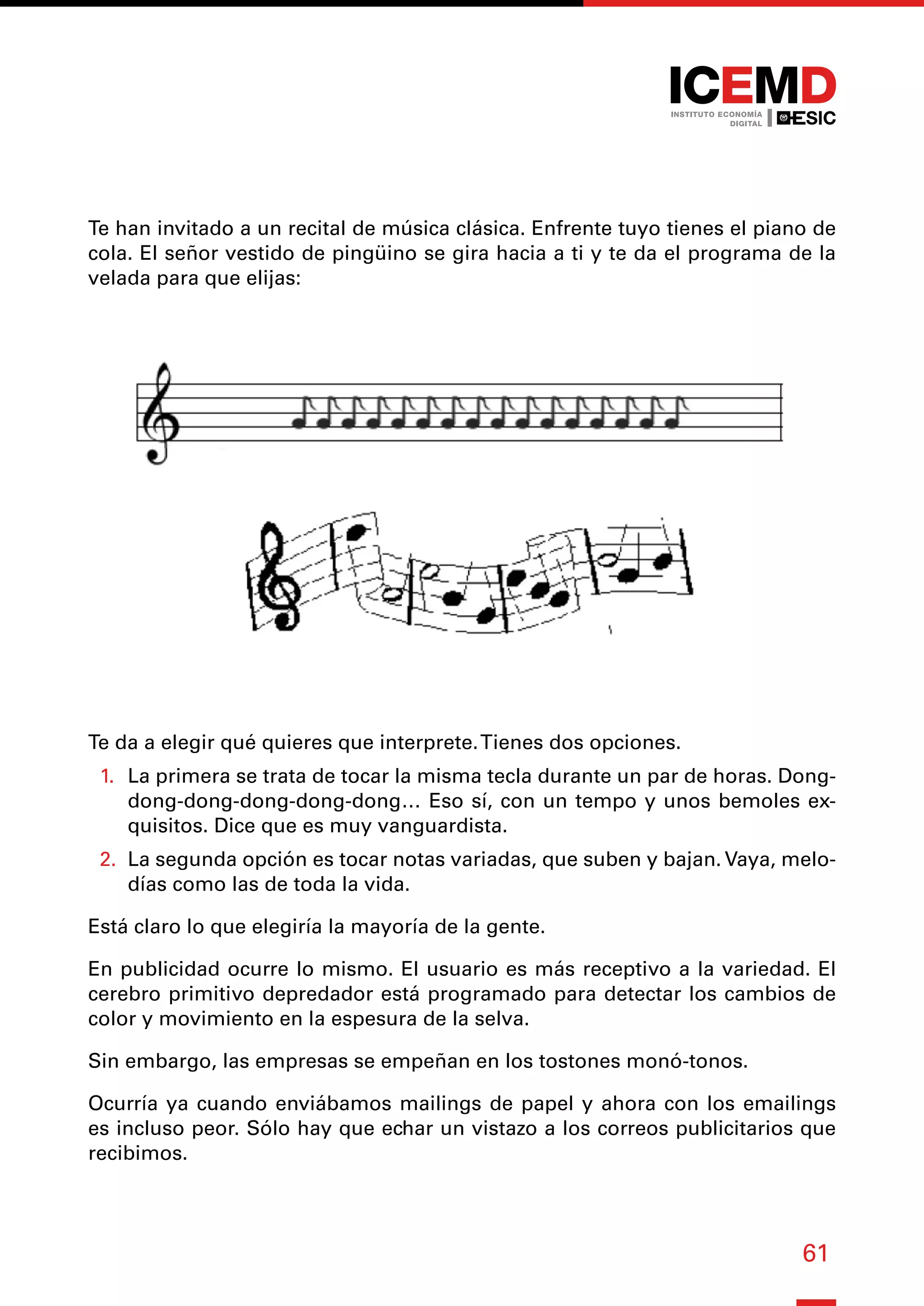61
Te han invitado a un recital de música clásica. Enfrente tuyo tienes el piano de
cola. El señor vestido de pingüino se gira hacia a ti y te da el programa de la
velada para que elijas:
Te da a elegir qué quieres que interprete.Tienes dos opciones.
1.	 La primera se trata de tocar la misma tecla durante un par de horas. Dong-
dong-dong-dong-dong-dong… Eso sí, con un tempo y unos bemoles ex-
quisitos. Dice que es muy vanguardista.
2.	 La segunda opción es tocar notas variadas, que suben y bajan. Vaya, melo-
días como las de toda la vida.
Está claro lo que elegiría la mayoría de la gente.
En publicidad ocurre lo mismo. El usuario es más receptivo a la variedad. El
cerebro primitivo depredador está programado para detectar los cambios de
color y movimiento en la espesura de la selva.
Sin embargo, las empresas se empeñan en los tostones monó-tonos.
Ocurría ya cuando enviábamos mailings de papel y ahora con los emailings
es incluso peor. Sólo hay que echar un vistazo a los correos publicitarios que
recibimos.
 