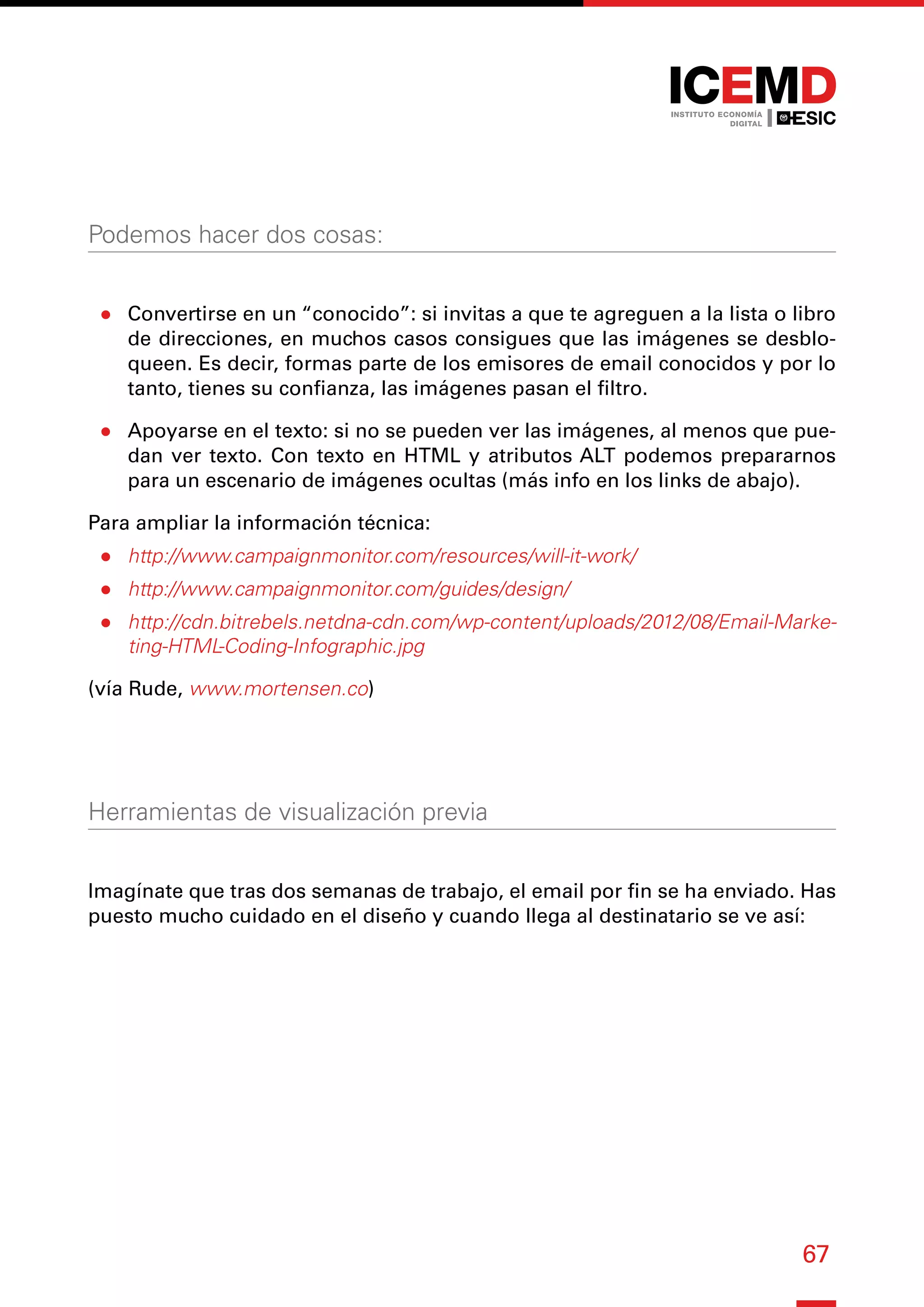67
Podemos hacer dos cosas:
●
● Convertirse en un “conocido”: si invitas a que te agreguen a la lista o libro
de direcciones, en muchos casos consigues que las imágenes se desblo-
queen. Es decir, formas parte de los emisores de email conocidos y por lo
tanto, tienes su confianza, las imágenes pasan el filtro.
●
● Apoyarse en el texto: si no se pueden ver las imágenes, al menos que pue-
dan ver texto. Con texto en HTML y atributos ALT podemos prepararnos
para un escenario de imágenes ocultas (más info en los links de abajo).
Para ampliar la información técnica:
●
● http://www.campaignmonitor.com/resources/will-it-work/
●
● http://www.campaignmonitor.com/guides/design/
●
● http://cdn.bitrebels.netdna-cdn.com/wp-content/uploads/2012/08/Email-Marke-
ting-HTML-Coding-Infographic.jpg
(vía Rude, www.mortensen.co)
Herramientas de visualización previa
Imagínate que tras dos semanas de trabajo, el email por fin se ha enviado. Has
puesto mucho cuidado en el diseño y cuando llega al destinatario se ve así:
 