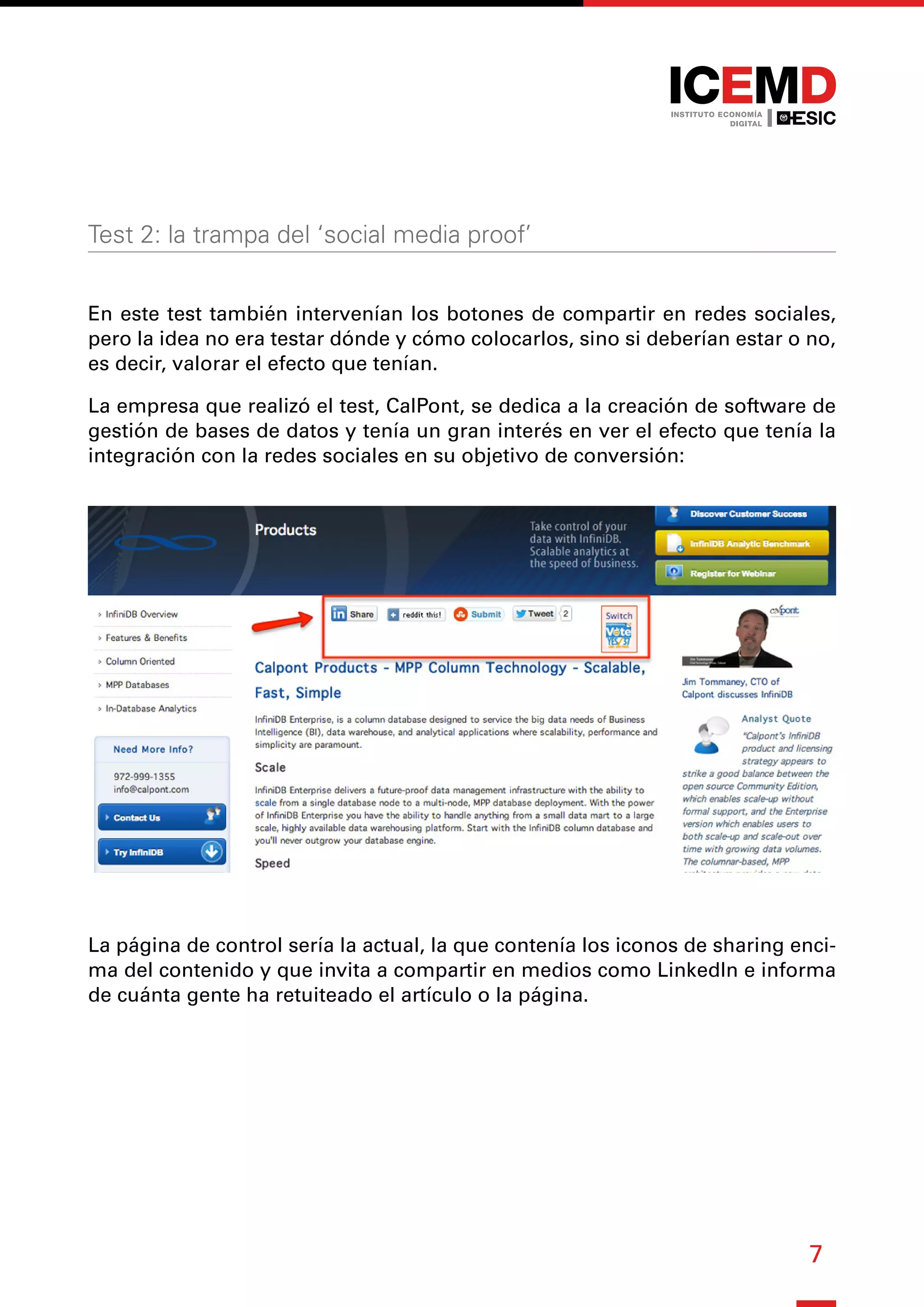 7
Test 2: la trampa del ‘social media proof’
En este test también intervenían los botones de compartir en redes sociales,
pero la idea no era testar dónde y cómo colocarlos, sino si deberían estar o no,
es decir, valorar el efecto que tenían.
La empresa que realizó el test, CalPont, se dedica a la creación de software de
gestión de bases de datos y tenía un gran interés en ver el efecto que tenía la
integración con la redes sociales en su objetivo de conversión:
La página de control sería la actual, la que contenía los iconos de sharing enci-
ma del contenido y que invita a compartir en medios como LinkedIn e informa
de cuánta gente ha retuiteado el artículo o la página.
 