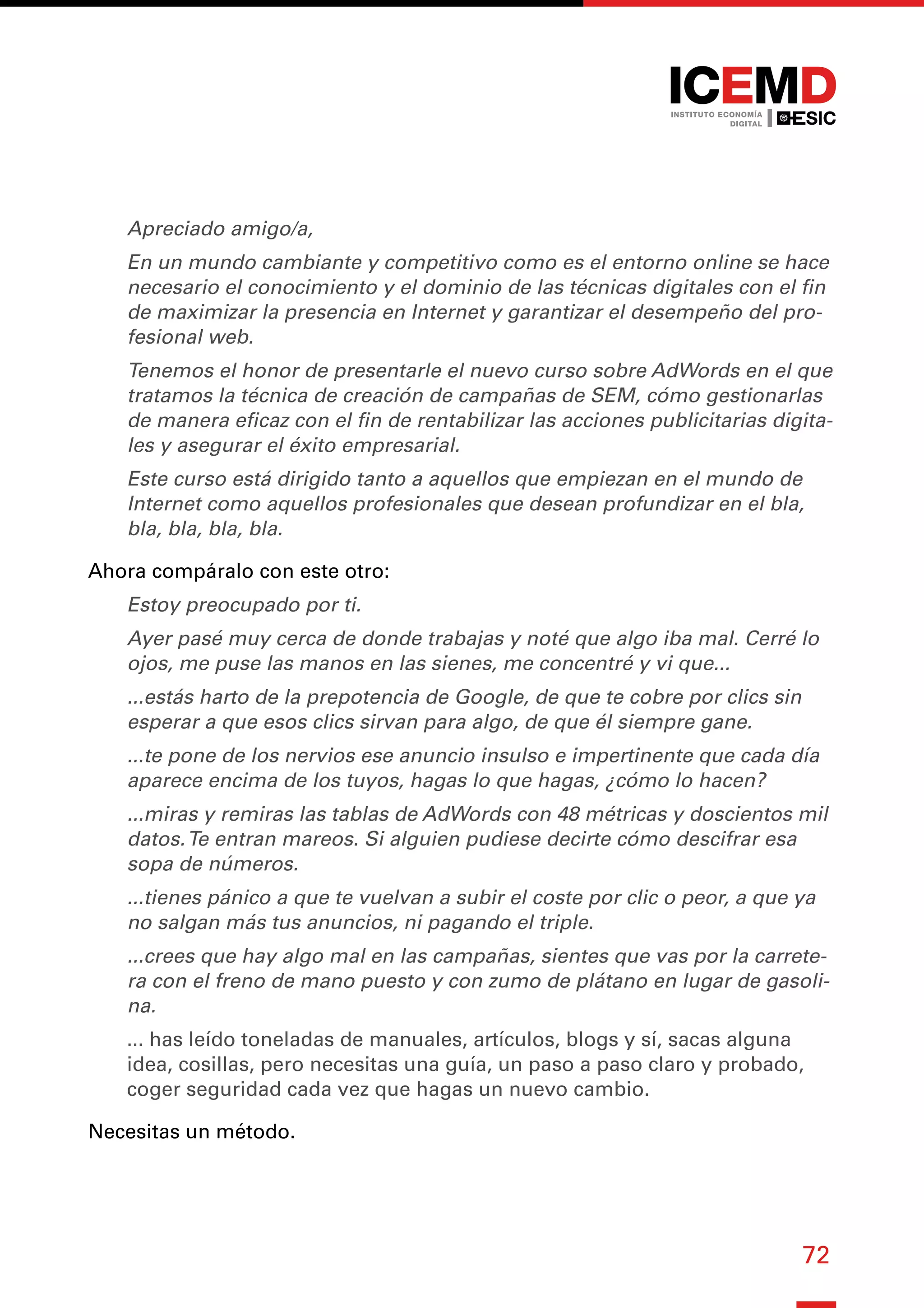 72
Apreciado amigo/a,
En un mundo cambiante y competitivo como es el entorno online se hace
necesario el conocimiento y el dominio de las técnicas digitales con el fin
de maximizar la presencia en Internet y garantizar el desempeño del pro-
fesional web.
Tenemos el honor de presentarle el nuevo curso sobre AdWords en el que
tratamos la técnica de creación de campañas de SEM, cómo gestionarlas
de manera eficaz con el fin de rentabilizar las acciones publicitarias digita-
les y asegurar el éxito empresarial.
Este curso está dirigido tanto a aquellos que empiezan en el mundo de
Internet como aquellos profesionales que desean profundizar en el bla,
bla, bla, bla, bla.
Ahora compáralo con este otro:
Estoy preocupado por ti.
Ayer pasé muy cerca de donde trabajas y noté que algo iba mal. Cerré lo
ojos, me puse las manos en las sienes, me concentré y vi que...
...estás harto de la prepotencia de Google, de que te cobre por clics sin
esperar a que esos clics sirvan para algo, de que él siempre gane.
...te pone de los nervios ese anuncio insulso e impertinente que cada día
aparece encima de los tuyos, hagas lo que hagas, ¿cómo lo hacen?
...miras y remiras las tablas de AdWords con 48 métricas y doscientos mil
datos.Te entran mareos. Si alguien pudiese decirte cómo descifrar esa
sopa de números.
...tienes pánico a que te vuelvan a subir el coste por clic o peor, a que ya
no salgan más tus anuncios, ni pagando el triple.
...crees que hay algo mal en las campañas, sientes que vas por la carrete-
ra con el freno de mano puesto y con zumo de plátano en lugar de gasoli-
na.
... has leído toneladas de manuales, artículos, blogs y sí, sacas alguna
idea, cosillas, pero necesitas una guía, un paso a paso claro y probado,
coger seguridad cada vez que hagas un nuevo cambio.
Necesitas un método.
 