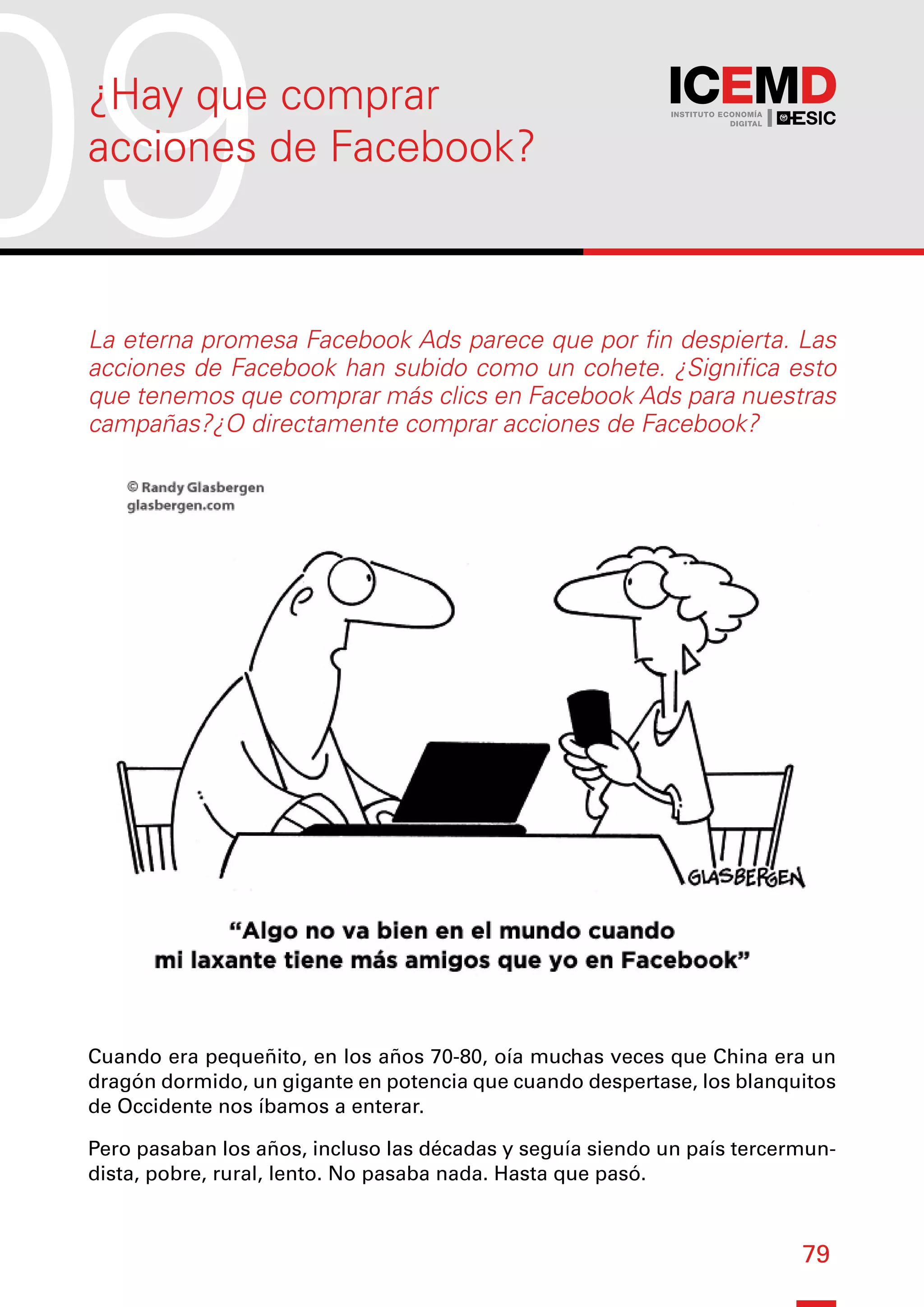 79
La eterna promesa Facebook Ads parece que por fin despierta. Las
acciones de Facebook han subido como un cohete. ¿Significa esto
que tenemos que comprar más clics en Facebook Ads para nuestras
campañas?¿O directamente comprar acciones de Facebook?
Cuando era pequeñito, en los años 70-80, oía muchas veces que China era un
dragón dormido, un gigante en potencia que cuando despertase, los blanquitos
de Occidente nos íbamos a enterar.
Pero pasaban los años, incluso las décadas y seguía siendo un país tercermun-
dista, pobre, rural, lento. No pasaba nada. Hasta que pasó.
09
¿Hay que comprar
acciones de Facebook?
 
