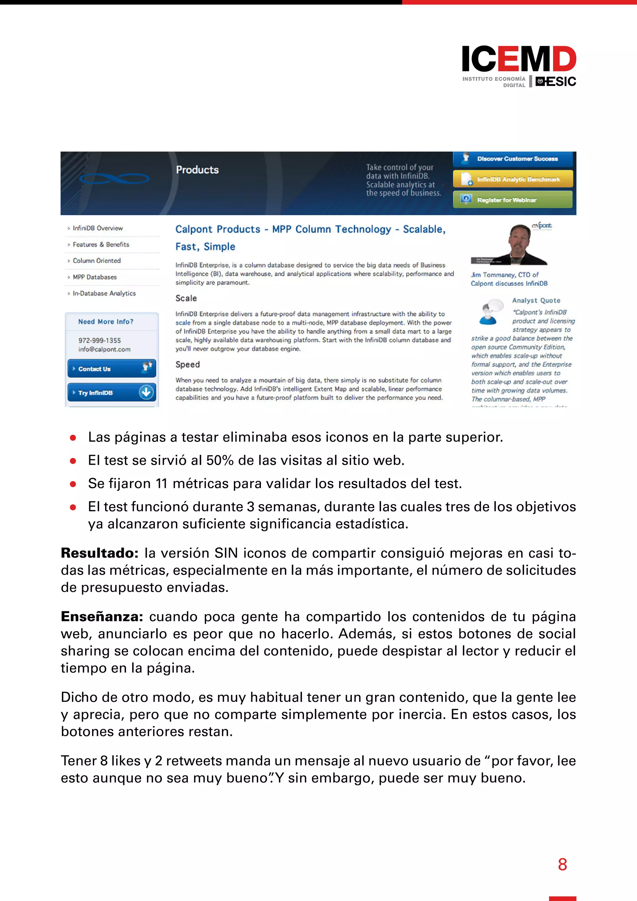 8
●
● Las páginas a testar eliminaba esos iconos en la parte superior.
●
● El test se sirvió al 50% de las visitas al sitio web.
●
● Se fijaron 11 métricas para validar los resultados del test.
●
● El test funcionó durante 3 semanas, durante las cuales tres de los objetivos
ya alcanzaron suficiente significancia estadística.
Resultado: la versión SIN iconos de compartir consiguió mejoras en casi to-
das las métricas, especialmente en la más importante, el número de solicitudes
de presupuesto enviadas.
Enseñanza: cuando poca gente ha compartido los contenidos de tu página
web, anunciarlo es peor que no hacerlo. Además, si estos botones de social
sharing se colocan encima del contenido, puede despistar al lector y reducir el
tiempo en la página.
Dicho de otro modo, es muy habitual tener un gran contenido, que la gente lee
y aprecia, pero que no comparte simplemente por inercia. En estos casos, los
botones anteriores restan.
Tener 8 likes y 2 retweets manda un mensaje al nuevo usuario de “por favor, lee
esto aunque no sea muy bueno”
.Y sin embargo, puede ser muy bueno.
 