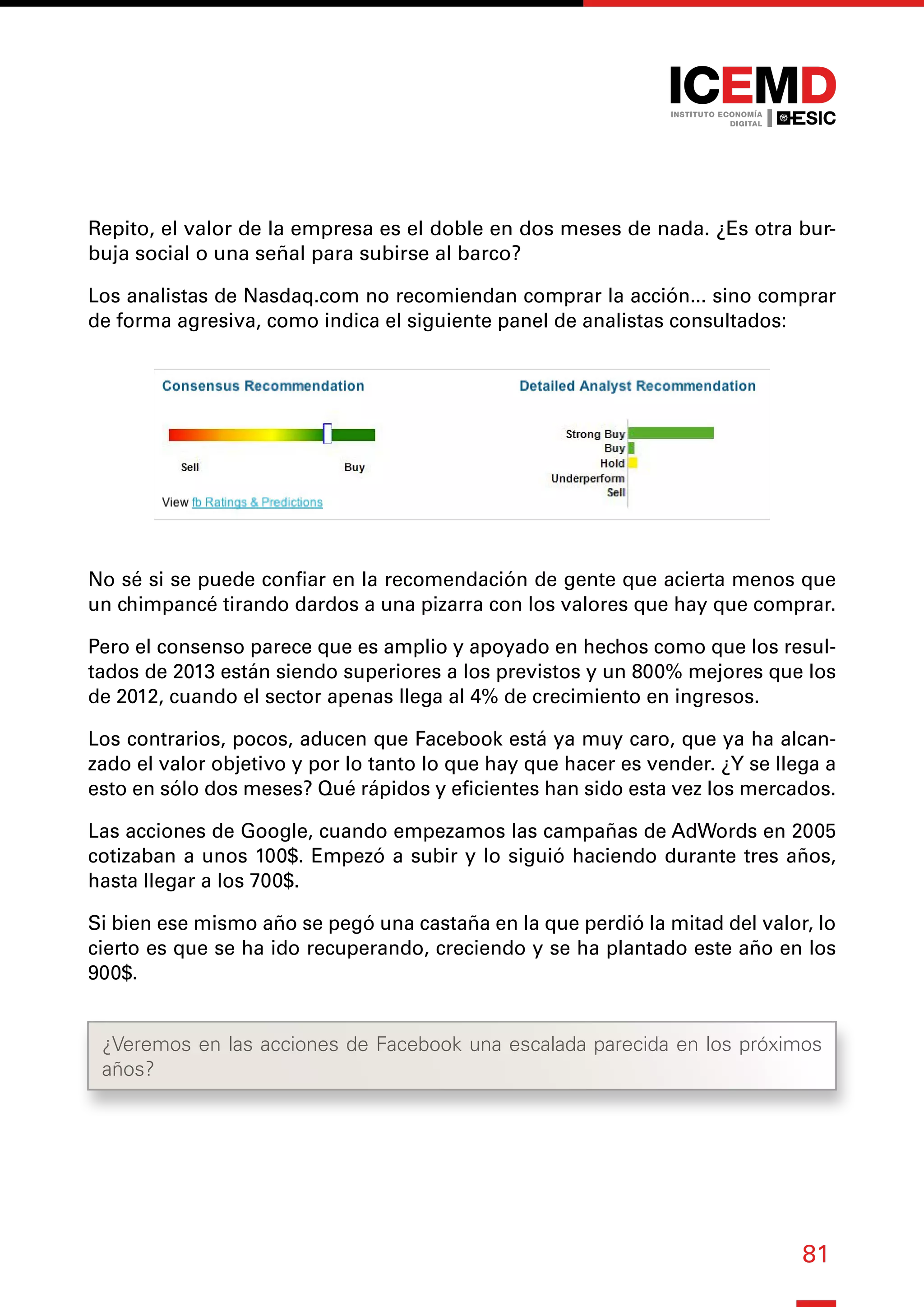 81
Repito, el valor de la empresa es el doble en dos meses de nada. ¿Es otra bur-
buja social o una señal para subirse al barco?
Los analistas de Nasdaq.com no recomiendan comprar la acción... sino comprar
de forma agresiva, como indica el siguiente panel de analistas consultados:
No sé si se puede confiar en la recomendación de gente que acierta menos que
un chimpancé tirando dardos a una pizarra con los valores que hay que comprar.
Pero el consenso parece que es amplio y apoyado en hechos como que los resul-
tados de 2013 están siendo superiores a los previstos y un 800% mejores que los
de 2012, cuando el sector apenas llega al 4% de crecimiento en ingresos.
Los contrarios, pocos, aducen que Facebook está ya muy caro, que ya ha alcan-
zado el valor objetivo y por lo tanto lo que hay que hacer es vender. ¿Y se llega a
esto en sólo dos meses? Qué rápidos y eficientes han sido esta vez los mercados.
Las acciones de Google, cuando empezamos las campañas de AdWords en 2005
cotizaban a unos 100$. Empezó a subir y lo siguió haciendo durante tres años,
hasta llegar a los 700$.
Si bien ese mismo año se pegó una castaña en la que perdió la mitad del valor, lo
cierto es que se ha ido recuperando, creciendo y se ha plantado este año en los
900$.
¿Veremos en las acciones de Facebook una escalada parecida en los próximos
años?
 