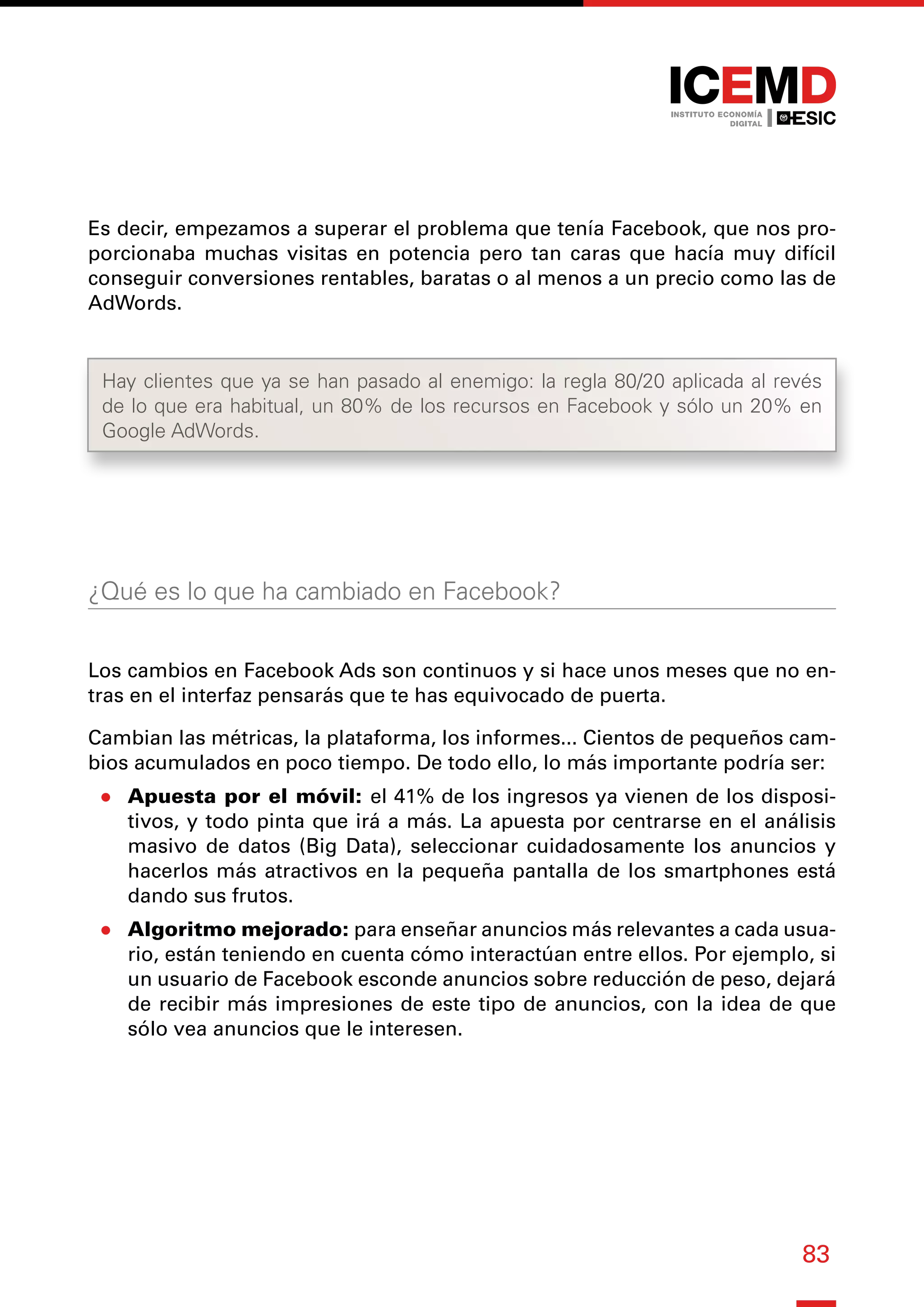83
Es decir, empezamos a superar el problema que tenía Facebook, que nos pro-
porcionaba muchas visitas en potencia pero tan caras que hacía muy difícil
conseguir conversiones rentables, baratas o al menos a un precio como las de
AdWords.
¿Qué es lo que ha cambiado en Facebook?
Los cambios en Facebook Ads son continuos y si hace unos meses que no en-
tras en el interfaz pensarás que te has equivocado de puerta.
Cambian las métricas, la plataforma, los informes... Cientos de pequeños cam-
bios acumulados en poco tiempo. De todo ello, lo más importante podría ser:
●
● Apuesta por el móvil: el 41% de los ingresos ya vienen de los disposi-
tivos, y todo pinta que irá a más. La apuesta por centrarse en el análisis
masivo de datos (Big Data), seleccionar cuidadosamente los anuncios y
hacerlos más atractivos en la pequeña pantalla de los smartphones está
dando sus frutos.
●
● Algoritmo mejorado: para enseñar anuncios más relevantes a cada usua-
rio, están teniendo en cuenta cómo interactúan entre ellos. Por ejemplo, si
un usuario de Facebook esconde anuncios sobre reducción de peso, dejará
de recibir más impresiones de este tipo de anuncios, con la idea de que
sólo vea anuncios que le interesen.
Hay clientes que ya se han pasado al enemigo: la regla 80/20 aplicada al revés
de lo que era habitual, un 80% de los recursos en Facebook y sólo un 20% en
Google AdWords.
 