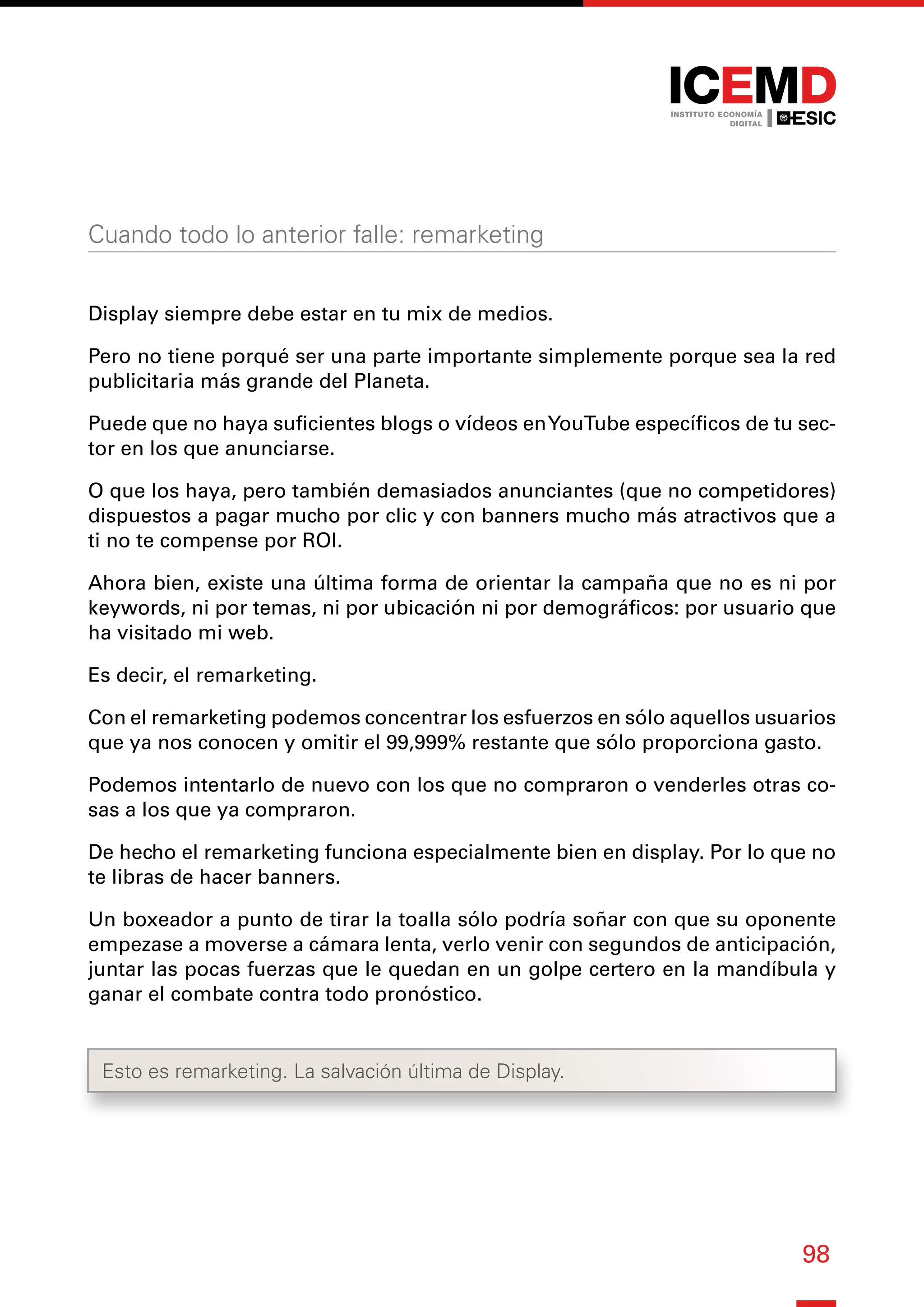 98
Cuando todo lo anterior falle: remarketing
Display siempre debe estar en tu mix de medios.
Pero no tiene porqué ser una parte importante simplemente porque sea la red
publicitaria más grande del Planeta.
Puede que no haya suficientes blogs o vídeos enYouTube específicos de tu sec-
tor en los que anunciarse.
O que los haya, pero también demasiados anunciantes (que no competidores)
dispuestos a pagar mucho por clic y con banners mucho más atractivos que a
ti no te compense por ROI.
Ahora bien, existe una última forma de orientar la campaña que no es ni por
keywords, ni por temas, ni por ubicación ni por demográficos: por usuario que
ha visitado mi web.
Es decir, el remarketing.
Con el remarketing podemos concentrar los esfuerzos en sólo aquellos usuarios
que ya nos conocen y omitir el 99,999% restante que sólo proporciona gasto.
Podemos intentarlo de nuevo con los que no compraron o venderles otras co-
sas a los que ya compraron.
De hecho el remarketing funciona especialmente bien en display. Por lo que no
te libras de hacer banners.
Un boxeador a punto de tirar la toalla sólo podría soñar con que su oponente
empezase a moverse a cámara lenta, verlo venir con segundos de anticipación,
juntar las pocas fuerzas que le quedan en un golpe certero en la mandíbula y
ganar el combate contra todo pronóstico.
Esto es remarketing. La salvación última de Display.
 
