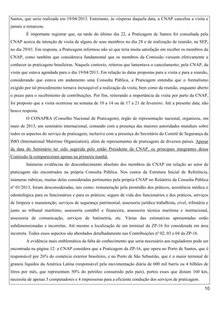 Santos, que seria realizada em 19/04/2013. Entretanto, às vésperas daquela data, a CNAP cancelou a visita e
jamais a remarcou.
É importante registrar que, na tarde do último dia 22, a Praticagem de Santos foi consultada pela
CNAP acerca da intenção de visita de alguns de seus membros no dia 28 e de realização de reunião, na SEP,
no dia 29/01. Em resposta, a Praticagem informou não só que teria muita satisfação em receber os membros da
CNAP, como também que considerava fundamental que os membros da Comissão viessem efetivamente a
conhecer as praticagens brasileiras. Naquele contexto, reiterou que lamentava o cancelamento, pela CNAP, da
visita que estava agendada para o dia 19/04/2013. Em relação às datas propostas para a visita e para a reunião,
considerando que estava em andamento uma Consulta Pública, a Praticagem entendia que o formalismo
exigido por tal procedimento tornava inexequível a realização da visita, bem como da reunião, enquanto aberto
o prazo para o recebimento de contribuições. Por fim, reiterando a importância da visita por parte da CNAP,
foi proposto que a visita ocorresse na semana de 10 a 14 ou de 17 a 21 de fevereiro. Até a presente data, não
houve resposta.
O CONAPRA (Conselho Nacional de Praticagem), órgão de representação nacional, organizou, em
maio de 2013, um seminário internacional, contando com a presença das maiores autoridades mundiais sobre
todos os aspectos do serviço de praticagem, inclusive com a presença do Secretário do Comitê de Segurança da
IMO (International Maritime Organization), além de representantes de praticagens de diversos países. Apesar
da data do Seminário ter sido sugerida pelo então Presidente da CNAP, os principais integrantes dessa
Comissão lá compareceram apenas na primeira manhã.
Inúmeras evidências do desconhecimento absoluto dos membros da CNAP em relação ao setor de
praticagem são encontrados na própria Consulta Pública. Nos custos da Estrutura Inicial de Referência,
inúmeras rubricas, muitas delas consideradas pertinentes pela própria CNAP no Relatório da Consulta Pública
nº 01/2013, foram desconsideradas, tais como: remuneração pela prontidão dos práticos, assistência médica e
odontológica para os funcionários e para os práticos; seguro de vida dos funcionários e dos práticos, serviços
de limpeza e manutenção, serviços de segurança patrimonial, assessoria jurídica trabalhista, cível, tributária e
junto ao tribunal marítimo, assessoria contábil e financeira, assessoria técnica marítima e institucional,
assessoria de comunicação, serviços de batimetria, etc. Várias das estimativas apresentadas estão
subdimensionadas e incorretas. Até mesmo a localização de um terminal da ZP-16 foi considerada em área
incorreta. Todos esses aspectos são abordados detalhadamente nas Contribuições nº 02, 03 e 04 da ZP-16.
A evidência mais emblemática da falta de conhecimento que seria necessário aos reguladores pode ser
encontrada na página 12: a CNAP considera que a Praticagem da ZP-16, que opera no Porto de Santos, que é
responsável por 26% do comércio exterior brasileiro, e no Porto de São Sebastião, que é o maior terminal de
graneis líquidos da América Latina (responsável pela movimentação diária de 600 mil barris ou 4 bilhões de
litros por mês, que representam 50% do petróleo consumido pelo país), portos esses que distam 160 km,
necessita de apenas 5 computadores e 4 impressoras para a eficiente condução dos serviços de praticagem.
10

 