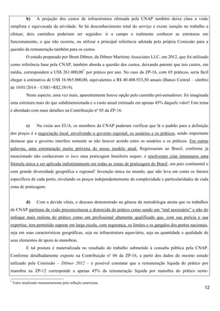 b)

A projeção dos custos de infraestrutura efetuada pela CNAP também deixa clara a visão

simplista e equivocada da atividade. Se há desconhecimento total do serviço e existe isenção no trabalho a
efetuar, dois caminhos poderiam ser seguidos: ir a campo e realmente conhecer as estruturas em
funcionamento, o que não ocorreu, ou utilizar a principal referência adotada pela própria Comissão para a
questão da remuneração também para os custos.
O estudo preparado por Brent Dibner, da Dibner Maritime Associates LLC, em 2012, que foi utilizado
como referência base pela CNAP, também aborda a questão dos custos, deixando patente que tais custos, em
média, correspondem a US$ 261.000,007 por prático por ano. No caso da ZP-16, com 65 práticos, seria fácil
chegar à estimativa de US$ 16.965.000,00, equivalentes a R$ 40.408.933,50 anuais (Banco Central – câmbio
de 10/01/2014 – US$1=R$2,3819).
Neste aspecto, uma vez mais, aparentemente houve opção pelo caminho pró-armadores: foi imaginada
uma estrutura mais do que subdimensionada e o custo anual estimado em apenas 45% daquele valor! Este tema
é abordado com mais detalhes na Contribuição nº 05 da ZP-16.

c)

Na visita aos EUA, os membros da CNAP puderam verificar que lá o padrão para a definição

dos preços é a negociação local, envolvendo o governo regional, os usuários e os práticos, sendo importante
destacar que o governo interfere somente se não houver acordo entre os usuários e os práticos. Em outras
palavras, uma estruturação muito próxima do nosso modelo atual. Regressaram ao Brasil, conforme já
mencionado não conheceram in loco uma praticagem brasileira sequer, e resolveram criar intramuros uma
fórmula única a ser aplicada indistintamente em todas as zonas de praticagem do Brasil, um país continental e
com grande diversidade geográfica e regional! Invenção única no mundo, que não leva em conta os fatores
específicos de cada porto, nivelando os preços independentemente da complexidade e particularidades de cada
zona de praticagem.

d)

Com a devida vênia, o descaso demonstrado na gênese da metodologia atesta que os trabalhos

da CNAP partiram da visão preconceituosa e distorcida do prático como sendo um “mal necessário” e não do
enfoque mais realista do prático como um profissional altamente qualificado que, com sua perícia e sua
expertise, tem permitido superar em larga escala, com segurança, os limites e os gargalos dos portos nacionais,
seja em suas características geográficas, seja na infraestrutura aquaviária, seja na quantidade e qualidade de
seus elementos de apoio às manobras.
E tal postura é materializada no resultado do trabalho submetido à consulta pública pela CNAP.
Conforme detalhadamente exposto na Contribuição nº 06 da ZP-16, a partir dos dados do mesmo estudo
utilizado pela Comissão – Dibner 2012 – é possível constatar que a remuneração líquida do prático por
manobra na ZP-12 corresponde a apenas 45% da remuneração líquida por manobra do prático norte7

Valor atualizado monetariamente pela inflação americana

12

 