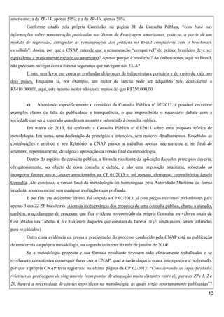 americano; a da ZP-14, apenas 59%; e a da ZP-16, apenas 58%.
Conforme citado pela própria Comissão, na página 31 da Consulta Pública, “com base nas
informações sobre remuneração praticadas nas Zonas de Praticagem americanas, pode-se, a partir de um
modelo de regressão, extrapolar as remunerações dos práticos no Brasil compatíveis com o benchmark
escolhido”. Assim, por que a CNAP entende que a remuneração “compatível” do prático brasileiro deve ser
equivalente a praticamente metade do americano? Apenas porque é brasileiro? As embarcações, aqui no Brasil,
não precisam navegar com a mesma segurança que navegam nos EUA?
E isto, sem levar em conta as profundas diferenças de infraestrutura portuária e do custo de vida nos
dois países. Enquanto lá, por exemplo, um motor de lancha pode ser adquirido pelo equivalente a
R$410.000,00, aqui, este mesmo motor não custa menos do que R$750.000,00.

e)

Abordando especificamente o conteúdo da Consulta Pública nº 02/2013, é possível encontrar

exemplos claros da falta de publicidade e transparência, o que impossibilita o necessário debate com a
sociedade que seria esperado quando um assunto é submetido à consulta pública.
Em março de 2013, foi realizada a Consulta Pública nº 01/2013 sobre uma proposta teórica de
metodologia. Em suma, uma declaração de princípios e intenções, sem maiores detalhamentos. Recebidas as
contribuições e emitido o seu Relatório, a CNAP passou a trabalhar apenas internamente e, no final de
setembro, repentinamente, divulgou a aprovação da versão final da metodologia.
Dentro do espírito da consulta pública, a fórmula resultante da aplicação daqueles princípios deveria,
obrigatoriamente, ser objeto de nova consulta e debate, e não uma imposição totalitária, sobretudo ao
incorporar fatores novos, sequer mencionados na CP 01/2013 e, até mesmo, elementos contraditórios àquela
Consulta. Ato contínuo, a versão final da metodologia foi homologada pela Autoridade Marítima de forma
imediata, aparentemente sem qualquer avaliação mais profunda.
E por fim, em dezembro último, foi lançada a CP 02/2013, já com preços máximos preliminares para
apenas 3 das 22 ZP brasileiras. Além da inobservância dos preceitos de uma consulta pública, chama a atenção,
também, o açodamento do processo, que fica evidente no conteúdo da própria Consulta: os valores totais de
Ceir obtidos nas Tabelas 4, 6 e 8 diferem daqueles que constam da Tabela 10 (e, ainda assim, foram utilizados
para os cálculos).
Outra clara evidência da pressa e precipitação do processo conduzido pela CNAP está na publicação
de uma errata da própria metodologia, na segunda quinzena do mês de janeiro de 2014!
Se a metodologia proposta e sua fórmula resultante tivessem sido efetivamente trabalhadas e se
revelassem consistentes como quer fazer crer a CNAP, qual a razão daquela errata intempestiva e, sobretudo,
por que a própria CNAP teria registrado na última página da CP 02/2013: “Considerando as especificidades
relativas às praticagens de singramento (com pontos de atracação muito distantes entre si), para as ZPs 1, 2 e
20, haverá a necessidade de ajustes específicos na metodologia, as quais serão oportunamente publicadas”?
13

 