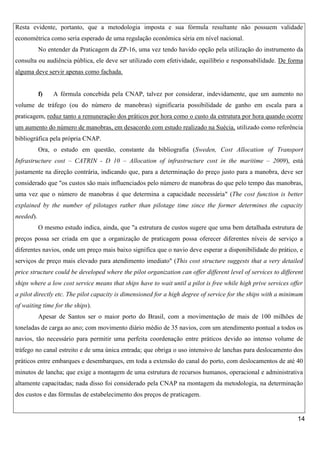 Resta evidente, portanto, que a metodologia imposta e sua fórmula resultante não possuem validade
econométrica como seria esperado de uma regulação econômica séria em nível nacional.
No entender da Praticagem da ZP-16, uma vez tendo havido opção pela utilização do instrumento da
consulta ou audiência pública, ele deve ser utilizado com efetividade, equilíbrio e responsabilidade. De forma
alguma deve servir apenas como fachada.

f)

A fórmula concebida pela CNAP, talvez por considerar, indevidamente, que um aumento no

volume de tráfego (ou do número de manobras) significaria possibilidade de ganho em escala para a
praticagem, reduz tanto a remuneração dos práticos por hora como o custo da estrutura por hora quando ocorre
um aumento do número de manobras, em desacordo com estudo realizado na Suécia, utilizado como referência
bibliográfica pela própria CNAP.
Ora, o estudo em questão, constante da bibliografia (Sweden, Cost Allocation of Transport
Infrastructure cost – CATRIN - D 10 – Allocation of infrastructure cost in the maritime – 2009), está
justamente na direção contrária, indicando que, para a determinação do preço justo para a manobra, deve ser
considerado que "os custos são mais influenciados pelo número de manobras do que pelo tempo das manobras,
uma vez que o número de manobras é que determina a capacidade necessária" (The cost function is better
explained by the number of pilotages rather than pilotage time since the former determines the capacity
needed).
O mesmo estudo indica, ainda, que "a estrutura de custos sugere que uma bem detalhada estrutura de
preços possa ser criada em que a organização de praticagem possa oferecer diferentes níveis de serviço a
diferentes navios, onde um preço mais baixo significa que o navio deve esperar a disponibilidade do prático, e
serviços de preço mais elevado para atendimento imediato" (This cost structure suggests that a very detailed
price structure could be developed where the pilot organization can offer different level of services to different
ships where a low cost service means that ships have to wait until a pilot is free while high prive services offer
a pilot directly etc. The pilot capacity is dimensioned for a high degree of service for the ships with a minimum
of waiting time for the ships).
Apesar de Santos ser o maior porto do Brasil, com a movimentação de mais de 100 milhões de
toneladas de carga ao ano; com movimento diário médio de 35 navios, com um atendimento pontual a todos os
navios, tão necessário para permitir uma perfeita coordenação entre práticos devido ao intenso volume de
tráfego no canal estreito e de uma única entrada; que obriga o uso intensivo de lanchas para deslocamento dos
práticos entre embarques e desembarques, em toda a extensão do canal do porto, com deslocamentos de até 40
minutos de lancha; que exige a montagem de uma estrutura de recursos humanos, operacional e administrativa
altamente capacitadas; nada disso foi considerado pela CNAP na montagem da metodologia, na determinação
dos custos e das fórmulas de estabelecimento dos preços de praticagem.

14

 