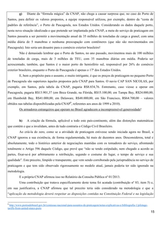 g)

Diante da “fórmula mágica” da CNAP, não chega a causar surpresa que, no caso do Porto de

Santos, para definir os valores propostos, a equipe responsável utilizou, por exemplo, dentro da “cesta de
padrões de referência”, o Porto de Pascagoula, nos Estados Unidos. Considerando os dados daquele porto,
nesta nova situação idealizada e que pretende ser implantada pela CNAP, a meta do serviço de praticagem em
Santos passaria a ser permitir a movimentação anual de 35 milhões de toneladas de carga a granel, com uma
média diária de 5 manobras e nenhuma preocupação com contêineres (que não são movimentados em
Pascagoula). Isto seria um desastre para o comércio exterior brasileiro!
Não é demasiado lembrar que o Porto de Santos, no ano passado, movimentou mais de 100 milhões
de toneladas de carga, mais de 3 milhões de TEU, com 35 manobras diárias em média. Poderia ser
acrescentado, também, que Santos é o maior porto do hemisfério sul, responsável por 26% do comércio
exterior brasileiro, enquanto o Porto de Pascagoula é apenas o 17º dos Estados Unidos.
E, bem a propósito para o assunto, e muito intrigante, é que os preços de praticagem no pequeno Porto
de Pascagoula são superiores àqueles propostos pela CNAP para Santos. O navio CAP SAN NICOLAS, por
exemplo, em Santos, pela tabela da CNAP, pagaria R$8.834,76. Entretanto, caso viesse a operar em
Pascagoula, pagaria R$13.901,37 (em Boca Grande, na Flórida, R$15.100,00; em Tampa Bay, R$24.000,00;
em Humboldt Bay, R$41.000,00; em Delaware, R$48.000,00; em São Francisco, R$64.700,00 – valores
obtidos nas tabelas disponibilizadas pela CNAP8, referentes aos anos de 1999 a 2010).
Os armadores estrangeiros que operam no Brasil agradecem a incompreensível generosidade!

h)

A criação da fórmula, aplicável a todo este país-continente, além das distorções matemáticas

que contém e que a invalidam, antes de tudo contraria o Código Civil Brasileiro.
Ao criá-la do zero, como se a atividade de praticagem estivesse sendo iniciada agora no Brasil, a
CNAP ignorou a sua existência, de forma regulamentada, há mais de duzentos anos. Desconsiderou, total e
absolutamente, todo o histórico anterior de negociações mantidas com os tomadores do serviço, afrontando
totalmente o Artigo 596 daquele Código, que prevê que “não se tendo estipulado, nem chegado a acordo as
partes, fixar-se-á por arbitramento a retribuição, segundo o costume do lugar, o tempo de serviço e sua
qualidade”. Este preceito, límpido e transparente, que vem sendo corroborado pela jurisprudência no serviço de
praticagem e que tem sido observado rigorosamente no modelo atual, jamais poderia ter sido ignorado na
metodologia.
E a própria CNAP afirmou isso no Relatório da Consulta Pública nº 01/2013.
Uma contribuição que tratava especificamente deste tema foi acatada (contribuição nº 83, item 5) e,
em sua justificativa, a CNAP afirmou que tal preceito teria sido considerado na metodologia e que a
“aplicação da metodologia deverá respeitar as disposições contidas na Constituição Federal e na legislação
8

http://www.portosdobrasil.gov.br/comissao-nacional-para-assuntos-de-praticagem/notas-explicativas-e-bibliografia-1/pilotagetariffs-from-united-states-ports

15

 