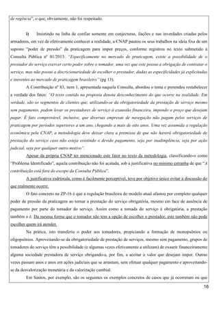 de regência”, o que, obviamente, não foi respeitado.

i)

Insistindo na linha de confiar somente em conjecturas, ilações e nas inverdades criadas pelos

armadores, em vez de efetivamente conhecer a realidade, a CNAP pautou os seus trabalhos na ideia fixa de um
suposto “poder de pressão” da praticagem para impor preços, conforme registrou no texto submetido à
Consulta Pública nº 01/2013: “Especificamente no mercado de praticagem, existe a possibilidade de o
prestador do serviço exercer certo poder sobre o tomador, uma vez que este possui a obrigação de contratar o
serviço, mas não possui a discricionariedade de escolher o prestador, dadas as especificidades já explicitadas
e inerentes ao mercado de praticagem brasileiro” (pg 13).
A Contribuição nº 83, item 1, apresentada naquela Consulta, abordou o tema e pretendeu restabelecer
a verdade dos fatos: “O texto contido na proposta denota desconhecimento do que ocorre na realidade. Em
verdade, são os segmentos de clientes que, utilizando-se da obrigatoriedade da prestação de serviço mesmo
sem pagamento, podem levar os prestadores de serviço à exaustão financeira, impondo o preço que desejam
pagar. É fato comprovável, inclusive, que diversas empresas de navegação não pagam pelos serviços de
praticagem por períodos superiores a um ano, chegando a mais de oito anos. Uma vez assumida a regulação
econômica pela CNAP, a metodologia deve deixar clara a premissa de que não haverá obrigatoriedade de
prestação do serviço caso não esteja existindo o devido pagamento, seja por inadimplência, seja por ação
judicial, seja por qualquer outro motivo”.
Apesar da própria CNAP ter mencionado este fator no texto da metodologia, classificando-o como
“Problema Identificado”, aquela contribuição não foi acatada, sob a justificativa no mínimo estranha de que “A
contribuição está fora do escopo da Consulta Pública”.
A justificativa esdrúxula, como é facilmente perceptível, teve por objetivo único evitar a discussão do
que realmente ocorre.
O fato concreto na ZP-16 é que a regulação brasileira do modelo atual afastou por completo qualquer
poder de pressão da praticagem ao tornar a prestação do serviço obrigatória, mesmo em face de ausência de
pagamento por parte do tomador do serviço. Assim como a tomada do serviço é obrigatória, a prestação
também o é. Da mesma forma que o tomador não tem a opção de escolher o prestador, este também não pode
escolher quem irá atender.
Na prática, isto transferiu o poder aos tomadores, propiciando a formação de monopsônios ou
oligopsônios. Aproveitando-se da obrigatoriedade de prestação de serviços, mesmo sem pagamento, grupos de
tomadores do serviço têm a possibilidade (e algumas vezes efetivamente a utilizam) de exaurir financeiramente
alguma sociedade prestadora de serviço obrigando-a, por fim, a aceitar o valor que desejam impor. Outras
vezes passam anos e anos em ações judiciais que se arrastam, sem efetuar qualquer pagamento e aproveitandose da desvalorização monetária e da valorização cambial.
Em Santos, por exemplo, são os seguintes os exemplos concretos de casos que já ocorreram ou que
16

 