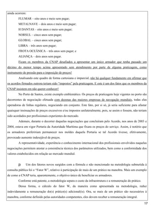 ainda ocorrem:
FLUMAR – oito anos e meio sem pagar;
METALNAVE – dois anos e meio sem pagar;
H DANTAS – oito anos e meio sem pagar;
NORSUL – cinco anos sem pagar;
GLOBAL – cinco anos sem pagar;
LIBRA – três anos sem pagar;
FROTA OCEÂNICA – três anos sem pagar; e
ALIANÇA – dois anos sem pagar.
Ficam os membros da CNAP desafiados a apresentar um único armador que tenha passado um
décimo do menor tempo acima apresentado sem atendimento por parte de alguma praticagem, como
instrumento de pressão para a imposição de preços!
Analisando este quadro de forma cartesiana e imparcial, não há qualquer fundamento em afirmar que
os acordos firmados outrora teriam sido “impostos” pela praticagem. E este é um dos fatos que os membros da
CNAP insistem em não querer conhecer!
No Porto de Santos, existe exemplo emblemático. Os preços de praticagem hoje vigentes no porto são
decorrentes de negociação efetuada com dezenas das maiores empresas de navegação mundiais, todas elas
operadoras de linhas regulares, negociando em conjunto. Este fato, por si só, já seria suficiente para afastar
quaisquer insinuações de preços excessivos e/ou impostos unilateralmente, pois, se assim o fossem, não teriam
sido acordados por profissionais experientes do mercado.
Ademais, durante o decorrer daquelas negociações que concluíram pelo Acordo, nos anos de 2003 e
2004, estava em vigor Portaria da Autoridade Marítima que fixara os preços do serviço. Assim, é notório que
os armadores prefeririam permanecer nos moldes daquela Portaria se tal Acordo tivesse, efetivamente,
provocado aumento indesejável de preços.
A representatividade, experiência e conhecimento internacional dos profissionais envolvidos naquelas
negociações permitem atestar a consistência técnica dos parâmetros utilizados, bem como a conformidade dos
valores estabelecidos em relação ao mercado mundial.

j)

Um dos fatores novos surgidos com a fórmula e não mencionado na metodologia submetida à

consulta pública foi o “Fator W”, relativo à participação de mais de um prático na manobra. Mais um exemplo
de como a CNAP teria, aparentemente, o objetivo único de beneficiar os armadores.
Conforme está patente, a metodologia separa o custo da infraestrutura e a remuneração do prático.
Dessa forma, o cálculo do fator W, da maneira como apresentada na metodologia, reduz
indevidamente a remuneração do(s) prático(s) adicional(is). Ora, se mais de um prático são necessários à
manobra, conforme definido pelas autoridades competentes, eles devem receber a remuneração integral.
17

 