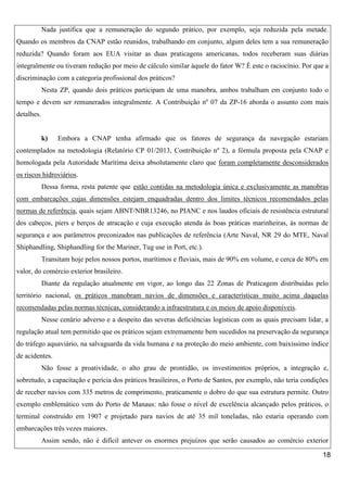 Nada justifica que a remuneração do segundo prático, por exemplo, seja reduzida pela metade.
Quando os membros da CNAP estão reunidos, trabalhando em conjunto, algum deles tem a sua remuneração
reduzida? Quando foram aos EUA visitar as duas praticagens americanas, todos receberam suas diárias
integralmente ou tiveram redução por meio de cálculo similar àquele do fator W? É este o raciocínio. Por que a
discriminação com a categoria profissional dos práticos?
Nesta ZP, quando dois práticos participam de uma manobra, ambos trabalham em conjunto todo o
tempo e devem ser remunerados integralmente. A Contribuição nº 07 da ZP-16 aborda o assunto com mais
detalhes.

k)

Embora a CNAP tenha afirmado que os fatores de segurança da navegação estariam

contemplados na metodologia (Relatório CP 01/2013, Contribuição nº 2), a fórmula proposta pela CNAP e
homologada pela Autoridade Marítima deixa absolutamente claro que foram completamente desconsiderados
os riscos hidroviários.
Dessa forma, resta patente que estão contidas na metodologia única e exclusivamente as manobras
com embarcações cujas dimensões estejam enquadradas dentro dos limites técnicos recomendados pelas
normas de referência, quais sejam ABNT/NBR13246, no PIANC e nos laudos oficiais de resistência estrutural
dos cabeços, píers e berços de atracação e cuja execução atenda às boas práticas marinheiras, às normas de
segurança e aos parâmetros preconizados nas publicações de referência (Arte Naval, NR 29 do MTE, Naval
Shiphandling, Shiphandling for the Mariner, Tug use in Port, etc.).
Transitam hoje pelos nossos portos, marítimos e fluviais, mais de 90% em volume, e cerca de 80% em
valor, do comércio exterior brasileiro.
Diante da regulação atualmente em vigor, ao longo das 22 Zonas de Praticagem distribuídas pelo
território nacional, os práticos manobram navios de dimensões e características muito acima daquelas
recomendadas pelas normas técnicas, considerando a infraestrutura e os meios de apoio disponíveis.
Nesse cenário adverso e a despeito das severas deficiências logísticas com as quais precisam lidar, a
regulação atual tem permitido que os práticos sejam extremamente bem sucedidos na preservação da segurança
do tráfego aquaviário, na salvaguarda da vida humana e na proteção do meio ambiente, com baixíssimo índice
de acidentes.
Não fosse a proatividade, o alto grau de prontidão, os investimentos próprios, a integração e,
sobretudo, a capacitação e perícia dos práticos brasileiros, o Porto de Santos, por exemplo, não teria condições
de receber navios com 335 metros de comprimento, praticamente o dobro do que sua estrutura permite. Outro
exemplo emblemático vem do Porto de Manaus: não fosse o nível de excelência alcançado pelos práticos, o
terminal construído em 1907 e projetado para navios de até 35 mil toneladas, não estaria operando com
embarcações três vezes maiores.
Assim sendo, não é difícil antever os enormes prejuízos que serão causados ao comércio exterior
18

 