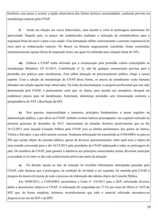 brasileiro caso passe a ocorrer a rígida observância dos limites técnicos recomendados, conforme previsto na
metodologia imposta pela CNAP.

l)

Ainda em relação aos riscos hidroviários, nem mesmo a visita às praticagens americanas foi

aproveitada. Naquele país, os preços são estabelecidos mediante a utilização de multiplicadores para a
arqueação bruta do navio e para o seu calado. Esta formatação reflete concretamente o aumento exponencial de
risco para as embarcações maiores. No Brasil, na fórmula magicamente concebida, foram construídas
matematicamente apenas faixas de arqueação bruta, nas quais foi arbitrada uma variação linear de 10%.

m)

Embora a CNAP tenha afirmado que a remuneração pela prontidão estaria contemplada na

metodologia (Relatório CP 01/2013, Contribuição nº 2), não há qualquer remuneração prevista para a
prontidão dos práticos para atendimento. Esta súbita alteração de posicionamento público chega a causar
espanto. Com a adoção da metodologia da CNAP dessa forma, os prazos de atendimento serão bastante
dilatados em relação àqueles hoje observados. Na linha da discriminação à categoria profissional que tem sido
demonstrada pela CNAP, é praticamente certo que, no futuro, para atender aos armadores, desejará ela
estabelecer prazos para tal atendimento. Entretanto, determinar prontidão sem remuneração contraria a
jurisprudência do TST e Resolução da OIT.

n)

Nos quesitos impessoalidade e isonomia, princípios fundamentais a serem seguidos na

administração pública, e por óbvio na CNAP, também existem indícios preocupantes: em coquetel realizado na
primeira quinzena de dezembro de 2013, representante de armador declarou taxativamente que no dia
16/12/2013 seria lançada Consulta Pública pela CNAP com as tabelas preliminares dos portos de Santos,
Vitória e Salvador, o que efetivamente ocorreu. Nenhuma informação foi transmitida ao CONAPRA ou para as
ZPs que seriam objeto de consulta pública, apesar de diversos questionamentos sobre qual seria o tópico de
uma reunião convocada para o dia 16/12/2013 pelo presidente da CNAP endereçada a todas as praticagens do
país. Os membros da CNAP, para garantir a aderência aos princípios mencionados acima, deveriam participar
à sociedade civil como se deu este conhecimento prévio por parte da armação.
o)

Na direção oposta ao fato da armação ter recebido informações antecipadas passadas pela

CNAP, cabe destacar que a praticagem, na condição de atividade a ser regulada, foi mantida pela CNAP à
margem do desenvolvimento de todo o processo de elaboração das tabelas objeto da Consulta Pública.
Em 30/09/2013, o CONAPRA encaminhou a Carta nº 116/2013 para a SEP, solicitando diversos
dados e documentos relativos à CNAP. A solicitação foi respondida em 17/10, por meio do Ofício nº 1635 da
SEP que, de forma simplista, informou inveridicamente que todo o material solicitado encontrava-se
disponível no site da SEP e da DPC.
19

 