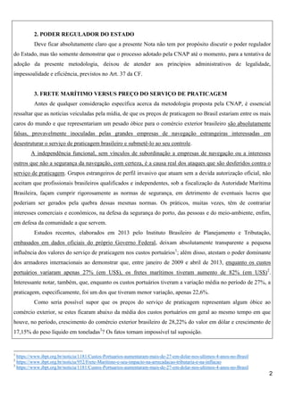 2. PODER REGULADOR DO ESTADO
Deve ficar absolutamente claro que a presente Nota não tem por propósito discutir o poder regulador
do Estado, mas tão somente demonstrar que o processo adotado pela CNAP até o momento, para a tentativa de
adoção da presente metodologia, deixou de atender aos princípios administrativos de legalidade,
impessoalidade e eficiência, previstos no Art. 37 da CF.

3. FRETE MARÍTIMO VERSUS PREÇO DO SERVIÇO DE PRATICAGEM
Antes de qualquer consideração específica acerca da metodologia proposta pela CNAP, é essencial
ressaltar que as notícias veiculadas pela mídia, de que os preços de praticagem no Brasil estariam entre os mais
caros do mundo e que representariam um pesado óbice para o comércio exterior brasileiro são absolutamente
falsas, provavelmente inoculadas pelas grandes empresas de navegação estrangeiras interessadas em
desestruturar o serviço de praticagem brasileiro e submetê-lo ao seu controle.
A independência funcional, sem vínculos de subordinação a empresas de navegação ou a interesses
outros que não a segurança da navegação, com certeza, é a causa real dos ataques que são desferidos contra o
serviço de praticagem. Grupos estrangeiros de perfil invasivo que atuam sem a devida autorização oficial, não
aceitam que profissionais brasileiros qualificados e independentes, sob a fiscalização da Autoridade Marítima
Brasileira, façam cumprir rigorosamente as normas de segurança, em detrimento de eventuais lucros que
poderiam ser gerados pela quebra dessas mesmas normas. Os práticos, muitas vezes, têm de contrariar
interesses comerciais e econômicos, na defesa da segurança do porto, das pessoas e do meio-ambiente, enfim,
em defesa da comunidade a que servem.
Estudos recentes, elaborados em 2013 pelo Instituto Brasileiro de Planejamento e Tributação,
embasados em dados oficiais do próprio Governo Federal, deixam absolutamente transparente a pequena
influência dos valores do serviço de praticagem nos custos portuários1; além disso, atestam o poder dominante
dos armadores internacionais ao demonstrar que, entre janeiro de 2009 e abril de 2013, enquanto os custos
portuários variaram apenas 27% (em US$), os fretes marítimos tiveram aumento de 82% (em US$)2.
Interessante notar, também, que, enquanto os custos portuários tiveram a variação média no período de 27%, a
praticagem, especificamente, foi um dos que tiveram menor variação, apenas 22,6%.
Como seria possível supor que os preços do serviço de praticagem representam algum óbice ao
comércio exterior, se estes ficaram abaixo da média dos custos portuários em geral ao mesmo tempo em que
houve, no período, crescimento do comércio exterior brasileiro de 28,22% do valor em dólar e crescimento de
17,15% do peso líquido em toneladas3? Os fatos tornam impossível tal suposição.

1

https://www.ibpt.org.br/noticia/1181/Custos-Portuarios-aumentaram-mais-de-27-em-dolar-nos-ultimos-4-anos-no-Brasil
https://www.ibpt.org.br/noticia/952/Frete-Maritimo-e-seu-impacto-na-arrecadacao-tributaria-e-na-inflacao
3
https://www.ibpt.org.br/noticia/1181/Custos-Portuarios-aumentaram-mais-de-27-em-dolar-nos-ultimos-4-anos-no-Brasil
2

2

 